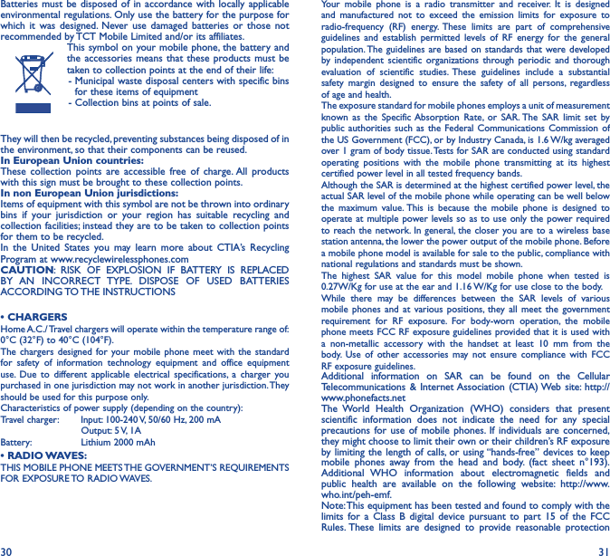 30 31Batteries must be disposed of in accordance with locally applicable environmental regulations. Only use the battery for the purpose for which it was designed. Never use damaged batteries or those not recommended by TCT Mobile Limited and/or its affiliates.This symbol on your mobile phone, the battery and the accessories means that these products must be taken to collection points at the end of their life: -  Municipal waste disposal centers with specific bins for these items of equipment - Collection bins at points of sale.They will then be recycled, preventing substances being disposed of in the environment, so that their components can be reused.In European Union countries:These collection points are accessible free of charge. All products with this sign must be brought to these collection points.In non European Union jurisdictions:Items of equipment with this symbol are not be thrown into ordinary bins if your jurisdiction or your region has suitable recycling and collection facilities; instead they are to be taken to collection points for them to be recycled.In the United States you may learn more about CTIA’s Recycling Program at www.recyclewirelessphones.comCAUTION: RISK OF EXPLOSION IF BATTERY IS REPLACED BY AN INCORRECT TYPE. DISPOSE OF USED BATTERIES ACCORDING TO THE  INSTRUCTIONS• CHARGERSHome A.C./ Travel chargers will operate within the temperature range of: 0°C (32°F) to 40°C (104°F).The chargers designed for your mobile phone meet with the standard for safety of information technology equipment and office equipment use. Due to different applicable electrical specifications, a charger you purchased in one jurisdiction may not work in another jurisdiction. They should be used for this purpose only.Characteristics of power supply (depending on the country):Travel charger:  Input: 100-240 V, 50/60 Hz, 200 mA           Output: 5 V, 1A Battery:           Lithium 2000 mAh• RADIO WAVES:THIS MOBILE PHONE MEETS THE GOVERNMENT’S REQUIREMENTS FOR  EXPOSURE TO  RADIO WAVES.Your mobile phone is a radio transmitter and receiver. It is designed and manufactured not to exceed the emission limits for exposure to radio-frequency (RF) energy. These limits are part of comprehensive guidelines and establish permitted levels of RF energy for the general population. The guidelines are based on standards that were developed by independent scientific organizations through periodic and thorough evaluation of scientific studies. These guidelines include a substantial safety margin designed to ensure the safety of all persons, regardless of age and health.The exposure standard for mobile phones employs a unit of measurement known as the Specific Absorption Rate, or SAR. The SAR limit set by public authorities such as the Federal Communications Commission of the US Government (FCC), or by Industry Canada, is 1.6 W/kg averaged over 1 gram of body tissue. Tests for SAR are conducted using standard operating positions with the mobile phone transmitting at its highest certified power level in all tested frequency bands.Although the SAR is determined at the highest certified power level, the actual SAR level of the mobile phone while operating can be well below the maximum value. This is because the mobile phone is designed to operate at multiple power levels so as to use only the power required to reach the network. In general, the closer you are to a wireless base station antenna, the lower the power output of the mobile phone. Before a mobile phone model is available for sale to the public, compliance with national regulations and standards must be shown.The highest SAR value for this model mobile phone when tested is 0.27W/Kg for use at the ear and 1.16 W/Kg for use close to the body. While there may be differences between the SAR levels of various mobile phones and at various positions, they all meet the government requirement for RF exposure. For body-worn operation, the mobile phone meets FCC RF exposure guidelines provided that it is used with a non-metallic accessory with the handset at least 10 mm from the body. Use of other accessories may not ensure compliance with FCC RF exposure guidelines.Additional information on SAR can be found on the Cellular Telecommunications &amp; Internet Association (CTIA) Web site: http://www.phonefacts.netThe World Health Organization (WHO) considers that present scientific information does not indicate the need for any special precautions for use of mobile phones. If individuals are concerned, they might choose to limit their own or their children’s RF exposure by limiting the length of calls, or using “hands-free” devices to keep mobile phones away from the head and body. (fact sheet n°193). Additional WHO information about electromagnetic fields and public health are available on the following website: http://www.who.int/peh-emf. Note: This equipment has been tested and found to comply with the limits for a Class B digital device pursuant to part 15 of the FCC Rules. These limits are designed to provide reasonable protection 