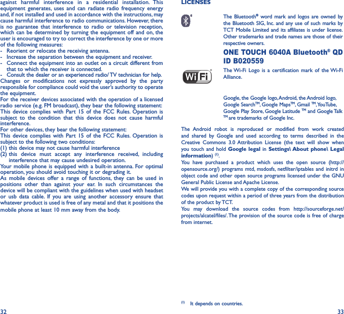 32 33against harmful interference in a residential installation. This equipment generates, uses and can radiate radio frequency energy and, if not installed and used in accordance with the instructions, may cause harmful interference to radio communications. However, there is no guarantee that interference to radio or television reception, which can be determined by turning the equipment off and on, the user is encouraged to try to correct the interference by one or more of the following measures:-  Reorient or relocate the receiving antenna.-  Increase the separation between the equipment and receiver.-  Connect the equipment into an outlet on a circuit different from that to which the receiver is connected.-  Consult the dealer or an experienced radio/ TV technician for help.Changes or modifications not expressly approved by the party responsible for compliance could void the user’s authority to operate the equipment.For the receiver devices associated with the operation of a licensed radio service (e.g. FM broadcast), they bear the following statement:This device complies with Part 15 of the FCC Rules. Operation is subject to the condition that this device does not cause harmful interference.For other devices, they bear the following statement:This device complies with Part 15 of the FCC Rules. Operation is subject to the following two conditions:(1) this device may not cause harmful interference(2)  this device must accept any interference received, including interference that may cause undesired operation.Your mobile phone is equipped with a built-in antenna. For optimal operation, you should avoid touching it or degrading it.As mobile devices offer a range of functions, they can be used in positions other than against your ear. In such circumstances the device will be compliant with the guidelines when used with headset or usb data cable. If you are using another accessory ensure that whatever product is used is free of any metal and that it positions the mobile phone at least 10 mm away from the body.LICENSES  The  Bluetooth® word mark and logos are owned by the Bluetooth SIG, Inc. and any use of such marks by TCT Mobile Limited and its affiliates is under license. Other trademarks and trade names are those of their respective owners.  ONE TOUCH 6040A Bluetooth® QD ID B020559 The Wi-Fi Logo is a certification mark of the Wi-Fi Alliance.Google, the Google logo, Android, the Android logo, Google SearchTM, Google MapsTM, Gmail TM, YouTube, Google Play Store, Google Latitude TM and Google Talk TM are trademarks of Google Inc.The Android robot is reproduced or modified from work created and shared by Google and used according to terms described in the Creative Commons 3.0 Attribution License (the text will show when you touch and hold Google legal in Settings\ About phone\ Legal information) (1). You have purchased a product which uses the open source (http://opensource.org/) programs mtd, msdosfs, netfilter/iptables and initrd in object code and other open source programs licensed under the GNU General Public License and Apache License. We will provide you with a complete copy of the corresponding source codes upon request within a period of three years from the distribution of the product by TCT. You may download the source codes from http://sourceforge.net/projects/alcatel/files/. The provision of the source code is free of charge from internet. (1)  It depends on countries.