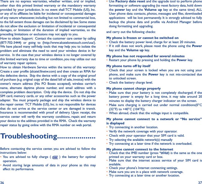 36 37There are no express warranties, whether written, oral or implied, other than this printed limited warranty or the mandatory warranty provided by your jurisdiction. In no event shall TCT Mobile (US), Inc. or any of its affiliates be liable for incidental or consequential damages of any nature whatsoever, including but not limited to commercial loss, to the full extent those damages can be disclaimed by law. Some states do not allow the exclusion or limitation of incidental or consequential damages, or limitation of the duration of implied warranties, so the preceding limitations or exclusions may not apply to you.How to obtain Support:  Contact the customer care center by calling (877-702-3444) or going to (http://www.alcatelonetouch.com/usa/).  We have placed many self-help tools that may help you to isolate the problem and eliminate the need to send your wireless device in for service.  In the case that your wireless device is no longer covered by this limited warranty due to time or condition, you may utilize our out of warranty repair options. How to obtain Hardware Service within the terms of this warranty: Create a user profile (alcatel.finetw.com) and then create an RMA for the defective device.  Ship the device with a copy of the original proof of purchase (e.g. original copy of the dated bill of sale, invoice) with the owner’s return address (No PO Boxes accepted), wireless carrier’s name, alternate daytime phone number, and email address with a complete problem description.  Only ship the device.  Do not ship the SIM card, memory cards, or any other accessories such as the power adapter.  You must properly package and ship the wireless device to the repair center.  TCT Mobile (US), Inc. is not responsible for devices that do not arrive at the service center or are damaged in transit.  Insurance is recommended with proof of delivery. Upon receipt, the service center will verify the warranty conditions, repair, and return your device to the address provided in the RMA.  Check the warranty repair status by going online with the RMA number on web portal.Troubleshooting�������������������Before contacting the service center, you are advised to follow the instructions below:• You are advised to fully charge (   ) the battery for optimal operation.• Avoid storing large amounts of data in your phone as this may affect its performance.• Use Factory date reset and the upgrade tool to perform phone formatting or software upgrading (to reset factory data, hold down the power  key and the Volume up key at the same time). ALL User phone data: contacts, photos, messages and files, downloaded applications  will be lost permanently. It is strongly advised to fully backup the phone data and profile via Android Manager before doing formatting and upgrading. and carry out the following checks:My phone is frozen or cannot be switched on • Check the battery power level, charge for at least 20 minutes.• If it still does not work, please reset the phone using the Power key and the Volume up key.My phone has not responded for several minutes• Restart your phone by pressing and holding the Power key.My phone turns off by itself• Check that your screen is locked when you are not using your phone, and make sure the Power key is not mis-contacted due to unlocked screen.• Check the battery charge level.My phone cannot charge properly• Make sure that your battery is not completely discharged; if the battery power is empty for a long time, it may take around 20 minutes to display the battery charger indicator on the screen.• Make sure charging is carried out under normal conditions(0°C (32°F) to +40°C (104°F)).• When abroad, check that the voltage input is compatible.My phone cannot connect to a network or “No service” is displayed• Try connecting in another location.• Verify the network coverage with your operator.• Check with your operator that your SIM card is valid.• Try selecting the available network(s) manually • Try connecting at a later time if the network is overloaded.My phone cannot connect to the Internet• Check that the IMEI number (press *#06#) is the same as the one printed on your warranty card or box.• Make sure that the internet access service of your SIM card is available.• Check your phone&apos;s Internet connecting settings.• Make sure you are in a place with network coverage.• Try connecting at a later time or another location.
