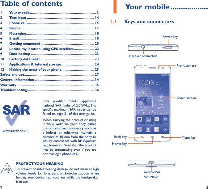 2 3Table of contents1  Your mobile ��������������������������������������������������������������������� 32  Text input ���������������������������������������������������������������������� 143  Phone call ���������������������������������������������������������������������� 154 People ���������������������������������������������������������������������������� 175 Messaging����������������������������������������������������������������������� 186   Email ������������������������������������������������������������������������������ 197  Getting connected �������������������������������������������������������� 208   Locate my location using GPS satellites ��������������������� 229  Data backup ������������������������������������������������������������������ 2310  Factory data reset  ������������������������������������������������������� 2311  Applications &amp; Internal storage ���������������������������������� 2412   Making the most of your phone ���������������������������������� 25Safety and use ������������������������������������������������������������������������� 27General information �������������������������������������������������������������� 34Warranty ��������������������������������������������������������������������������������� 35Troubleshooting���������������������������������������������������������������������� 36www.sar-tick.comThis product meets applicable national SAR limits of 2.0 W/kg. The specific maximum SAR values can be found on page 31 of this user guide.When carrying the product or using it while worn on your body, either use an approved accessory such as a holster or otherwise maintain a distance of 10 mm from the body to ensure compliance with RF exposure requirements. Note that the product may be transmitting even if you are not making a phone call.1 Your mobile ������������������1�1  Keys and connectorsHeadset connector Power keyBack keyFront cameraHome keyMenu keymicro-USB connectorTouch screenPROTECT YOUR  HEARING To prevent possible hearing damage, do not listen at high volume levels for long periods. Exercise caution when holding your device near your ear while the loudspeaker is in use.