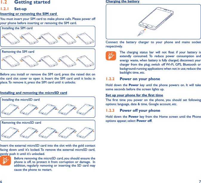 6 71�2  Getting started1�2�1  Set-upInserting or removing the SIM card You must insert your SIM card to make phone calls. Please power off your phone before inserting or removing the SIM card.Before you install or remove the SIM card, press the raised dot on the card slot cover to open it. Insert the SIM card until it locks in place. To remove it, press the SIM card until it unlocks.Installing and removing the microSD cardInsert the external microSD card into the slot with the gold contact facing down until it&apos;s locked. To remove the external microSD card, gently push it until it&apos;s unlocked.Before removing the microSD card, you should ensure the phone is off, to protect it from corruption or damage.  In addition, regularly removing or inserting the SD card may cause the phone to restart.Installing the SIM cardRemoving the SIM cardCharging the batteryConnect the battery charger to your phone and mains socket respectively.   The charging status bar will not float if your battery is extendly consumed. To reduce power consumption and energy waste, when battery is fully charged, disconnect your charger from the plug; switch off Wi-Fi, GPS, Bluetooth or background-running applications when not in use; reduce the backlight time, etc.1�2�2  Power on your phoneHold down the Power key until the phone powers on. It will take some seconds before the screen lights up.Set up your phone for the first timeThe first time you power on the phone, you should set following options: language, date &amp; time, Google account, etc.1�2�3  Power off your phoneHold down the Power key from the Home screen until the Phone options appear, select Power off.Installing the microSD cardRemoving the microSD card