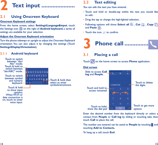 14 152 Text input ���������������������2�1  Using Onscreen KeyboardOnscreen Keyboard settingsFrom the home screen, select Settings\Language&amp;input, touch the Settings icon   on the right of Android keyboard, a series of settings are available for your selection. Adjust the Onscreen Keyboard orientationTurn the phone sideways or upright to adjust the Onscreen Keyboard orientation. You can also adjust it by changing the settings (Touch  Settings\Display\Orientation).2�1�1  Android keyboardTouch to switch between symbol and numeric keyboard.Touch &amp; hold, then select to enter symbols/emoticons.Touch &amp; hold to show input options;  When Wi-Fi  or data connection is on, touch to enter voice input.Touch to switch  between &quot;abc/Abc&quot; mode; Touch &amp; hold to switch between &quot;abc/ABC&quot; mode.2�2  Text editingYou can edit the text you have entered.• Touch and hold or double-tap within the text you would like to edit.• Drag the tap to change the high-lighted selection.• Following options will show: Select all  , Cut   , Copy    and Paste  .• Touch the icon   to confirm.3 Phone call ���������������3�1  Placing a callTouch   on the home screen to access Phone application.Dial screenTouch and hold to access voicemailSlide to access Call log and People.Touch to delete the digitsTouch to get more optionsTouch to hide/show the dial padEnter the desired number from the keyboard directly or select a contact from People or Call log by sliding or touching tabs, then touch Call to place the call. The number you entered can be saved to People by touching    and touching Add to Contacts�To hang up a call, touch End .