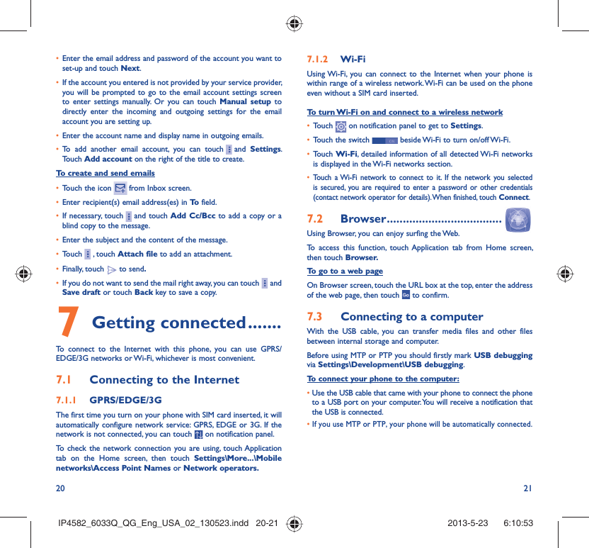 20 21•  Enter the email address and password of the account you want to set-up and touch Next.•  If the account you entered is not provided by your service provider, you will be prompted to go to the email account settings screen to enter settings manually. Or you can touch Manual setup to directly enter the incoming and outgoing settings for the email account you are setting up.•  Enter the account name and display name in outgoing emails.•  To add another email account, you can touch     and  Settings. Touch Add account on the right of the title to create.To create and send emails•  Touch the icon    from  Inbox  screen.•  Enter recipient(s) email address(es) in To  field.•  If necessary, touch     and touch Add Cc/Bcc to add a copy or a blind copy to the message.•  Enter the subject and the content of the message.•  Touch     , touch Attach file to add an attachment.•  Finally, touch   to send.•  If you do not want to send the mail right away, you can touch     and Save draft or touch Back key to save a copy. 7 Getting connected .......To connect to the Internet with this phone, you can use GPRS/EDGE/3G networks or Wi-Fi, whichever is most convenient.7.1  Connecting to the Internet7.1.1  GPRS/EDGE/3GThe first time you turn on your phone with SIM card inserted, it will automatically configure network service: GPRS, EDGE or 3G. If the network is not connected, you can touch   on notification panel.To check the network connection you are using, touch Application tab on the Home screen, then touch Settings\More...\Mobile networks\Access Point Names or Network operators.7.1.2  Wi-FiUsing Wi-Fi, you can connect to the Internet when your phone is within range of a wireless network. Wi-Fi can be used on the phone even without a SIM card inserted.To turn Wi-Fi on and connect to a wireless network•  Touch   on notification panel to get to Settings.•  Touch the switch   beside Wi-Fi to turn on/off Wi-Fi.•  Touch Wi-Fi, detailed information of all detected Wi-Fi networks is displayed in the Wi-Fi networks section.•  Touch a Wi-Fi network to connect to it. If the network you selected is secured, you are required to enter a password or other credentials (contact network operator for details). When finished, touch Connect.7.2  Browser ....................................Using Browser, you can enjoy surfing the Web.To access this function, touch Application tab from Home screen, then touch Browser.To go to a web pageOn Browser screen, touch the URL box at the top, enter the address of the web page, then touch   to confirm. 7.3  Connecting to a computerWith the USB cable, you can transfer media files and other files between internal storage and computer. Before using MTP or PTP you should firstly mark USB debugging via Settings\Development\USB debugging.To connect your phone to the computer:•  Use the USB cable that came with your phone to connect the phone to a USB port on your computer. You will receive a notification that the USB is connected.•  If you use MTP or PTP, your phone will be automatically connected.IP4582_6033Q_QG_Eng_USA_02_130523.indd   20-21IP4582_6033Q_QG_Eng_USA_02_130523.indd   20-21 2013-5-23    6:10:532013-5-23    6:10:53