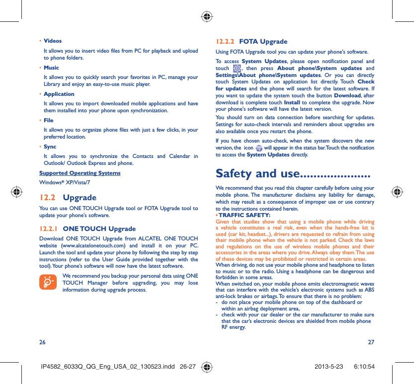 26 27•  VideosIt allows you to insert video files from PC for playback and upload to phone folders.•  MusicIt allows you to quickly search your favorites in PC, manage your Library and enjoy an easy-to-use music player.•  Application It allows you to import downloaded mobile applications and have them installed into your phone upon synchronization.•  File It allows you to organize phone files with just a few clicks, in your preferred location.•  SyncIt allows you to synchronize the Contacts and Calendar in Outlook/ Outlook Express and phone.Supported Operating SystemsWindows® XP/Vista/712.2  UpgradeYou can use ONE TOUCH Upgrade tool or FOTA Upgrade tool to  update your phone&apos;s software.12.2.1  ONE TOUCH  UpgradeDownload ONE TOUCH Upgrade from ALCATEL ONE TOUCH website (www.alcatelonetouch.com) and install it on your PC. Launch the tool and update your phone by following the step by step instructions (refer to the User Guide provided together with the tool). Your phone’s software will now have the latest software. We recommend you backup your personal data using ONE TOUCH Manager before upgrading, you may lose information during upgrade process.12.2.2  FOTA UpgradeUsing FOTA Upgrade tool you can update your phone&apos;s software.To access System Updates, please open notification panel and touch   , then press About phone\System updates and Settings\About phone\System updates. Or you can directly touch System Updates on application list directly. Touch Check for updates and the phone will search for the latest software. If you want to update the system touch the button Download, after download is complete touch Install to complete the upgrade. Now your phone&apos;s software will have the latest version.You should turn on data connection before searching for updates. Settings for auto-check intervals and reminders about upgrades are also available once you restart the phone.If you have chosen auto-check, when the system discovers the new version, the  icon   will appear in the status bar. Touch the notification to access the System Updates directly.Safety and use .....................We recommend that you read this chapter carefully before using your mobile phone. The manufacturer disclaims any liability for damage, which may result as a consequence of improper use or use contrary to the instructions contained herein.• TRAFFIC  SAFETY:Given that studies show that using a mobile phone while driving a vehicle constitutes a real risk, even when the hands-free kit is used (car kit, headset...), drivers are requested to refrain from using their mobile phone when the vehicle is not parked. Check the laws and regulations on the use of wireless mobile phones and their accessories in the areas where you drive. Always obey them. The use of these devices may be prohibited or restricted in certain areas.When driving, do not use your mobile phone and headphone to listen to music or to the radio. Using a headphone can be dangerous and forbidden in some areas.When switched on, your mobile phone emits electromagnetic waves that can interfere with the vehicle’s electronic systems such as ABS anti-lock brakes or airbags. To ensure that there is no problem:-  do not place your mobile phone on top of the dashboard or within an airbag deployment area,-  check with your car dealer or the car manufacturer to make sure that the car’s electronic devices are shielded from mobile phone RF energy.IP4582_6033Q_QG_Eng_USA_02_130523.indd   26-27IP4582_6033Q_QG_Eng_USA_02_130523.indd   26-27 2013-5-23    6:10:542013-5-23    6:10:54