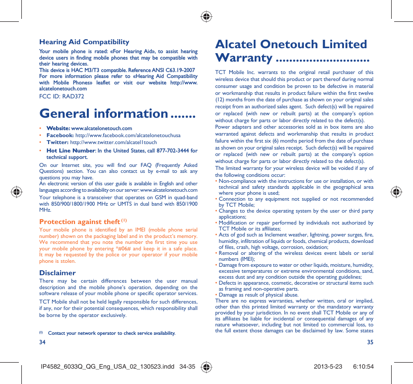 34 35Hearing Aid CompatibilityYour mobile phone is rated: «For Hearing Aid», to assist hearing device users in finding mobile phones that may be compatible with their hearing devices.This device is HAC M3/T3 compatible. Reference ANSI C63.19-2007For more information please refer to «Hearing Aid Compatibility with Mobile Phones» leaflet or visit our website http://www.alcatelonetouch.comFCC ID: RAD372 General information .......• Website: www.alcatelonetouch.com• Facebook: http://www.facebook.com/alcatelonetouchusa• Twitter: http://www.twitter.com/alcatel1touch• Hot Line Number: In the United States, call 877-702-3444 for technical support.On our Internet site, you will find our FAQ (Frequently Asked Questions) section. You can also contact us by e-mail to ask any questions you may have. An electronic version of this user guide is available in English and other languages according to availability on our server: www.alcatelonetouch.comYour telephone is a transceiver that operates on GSM in quad-band with 850/900/1800/1900 MHz or UMTS in dual band with 850/1900 MHz.Protection against theft (1)Your mobile phone is identified by an IMEI (mobile phone serial number) shown on the packaging label and in the product’s memory. We recommend that you note the number the first time you use your mobile phone by entering *#06# and keep it in a safe place. It may be requested by the police or your operator if your mobile phone is stolen. DisclaimerThere may be certain differences between the user manual description and the mobile phone’s operation, depending on the software release of your mobile phone or specific operator services.TCT Mobile shall not be held legally responsible for such differences, if any, nor for their potential consequences, which responsibility shall be borne by the operator exclusively.(1)  Contact your network operator to check service availability.Alcatel Onetouch Limited Warranty ............................TCT Mobile Inc. warrants to the original retail purchaser of this wireless device that should this product or part thereof during normal consumer usage and condition be proven to be defective in material or workmanship that results in product failure within the first twelve (12) months from the date of purchase as shown on your original sales receipt from an authorized sales agent.  Such defect(s) will be repaired or replaced (with new or rebuilt parts) at the company’s option without charge for parts or labor directly related to the defect(s). Power adapters and other accessories sold as in box items are also warranted against defects and workmanship that results in product failure within the first six (6) months period from the date of purchase as shown on your original sales receipt.  Such defect(s) will be repaired or replaced (with new or rebuilt parts) at the company’s option without charge for parts or labor directly related to the defect(s). The limited warranty for your wireless device will be voided if any of the following conditions occur: •  Non-compliance with the instructions for use or installation, or with technical and safety standards applicable in the geographical area where your phone is used;•  Connection to any equipment not supplied or not recommended by TCT Mobile;•  Changes to the device operating system by the user or third party applications;•  Modification or repair performed by individuals not authorized by TCT Mobile or its affiliates; •  Acts of god such as Inclement weather, lightning, power surges, fire, humidity, infiltration of liquids or foods, chemical products, download of files, crash, high voltage, corrosion, oxidation;•  Removal or altering of the wireless devices event labels or serial numbers (IMEI);•  Damage from exposure to water or other liquids, moisture, humidity, excessive temperatures or extreme environmental conditions, sand, excess dust and any condition outside the operating guidelines;•  Defects in appearance, cosmetic, decorative or structural items such as framing and non-operative parts.•  Damage as result of physical abuse. There are no express warranties, whether written, oral or implied, other than this printed limited warranty or the mandatory warranty provided by your jurisdiction. In no event shall TCT Mobile or any of its affiliates be liable for incidental or consequential damages of any nature whatsoever, including but not limited to commercial loss, to the full extent those damages can be disclaimed by law. Some states IP4582_6033Q_QG_Eng_USA_02_130523.indd   34-35IP4582_6033Q_QG_Eng_USA_02_130523.indd   34-35 2013-5-23    6:10:542013-5-23    6:10:54