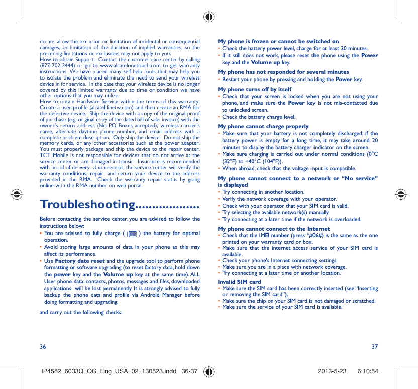 36 37do not allow the exclusion or limitation of incidental or consequential damages, or limitation of the duration of implied warranties, so the preceding limitations or exclusions may not apply to you.How to obtain Support:  Contact the customer care center by calling (877-702-3444) or go to www.alcatelonetouch.com to get warranty instructions. We have placed many self-help tools that may help you to isolate the problem and eliminate the need to send your wireless device in for service.  In the case that your wireless device is no longer covered by this limited warranty due to time or condition we have other options that you may utilize. How to obtain Hardware Service within the terms of this warranty: Create a user profile (alcatel.finetw.com) and then create an RMA for the defective device.  Ship the device with a copy of the original proof of purchase (e.g. original copy of the dated bill of sale, invoice) with the owner’s return address (No PO Boxes accepted), wireless carrier’s name, alternate daytime phone number, and email address with a complete problem description.  Only ship the device.  Do not ship the memory cards, or any other accessories such as the power adapter.  You must properly package and ship the device to the repair center.  TCT Mobile is not responsible for devices that do not arrive at the service center or are damaged in transit.  Insurance is recommended with proof of delivery. Upon receipt, the service center will verify the warranty conditions, repair, and return your device to the address provided in the RMA.  Check the warranty repair status by going online with the RMA number on web portal.Troubleshooting...................Before contacting the service center, you are advised to follow the instructions below:•  You are advised to fully charge (   ) the battery for optimal operation.•  Avoid storing large amounts of data in your phone as this may affect its performance.•  Use Factory date reset and the upgrade tool to perform phone formatting or software upgrading (to reset factory data, hold down the power key and the Volume up key at the same time). ALL User phone data: contacts, photos, messages and files, downloaded applications  will be lost permanently. It is strongly advised to fully backup the phone data and profile via Android Manager before doing formatting and upgrading. and carry out the following checks:My phone is frozen or cannot be switched on •  Check the battery power level, charge for at least 20 minutes.•  If it still does not work, please reset the phone using the Power key and the Volume up key.My phone has not responded for several minutes•  Restart your phone by pressing and holding the Power key.My phone turns off by itself•  Check that your screen is locked when you are not using your phone, and make sure the Power key is not mis-contacted due to unlocked screen.•  Check the battery charge level.My phone cannot charge properly•  Make sure that your battery is not completely discharged; if the battery power is empty for a long time, it may take around 20 minutes to display the battery charger indicator on the screen.•  Make sure charging is carried out under normal conditions (0°C (32°F) to +40°C (104°F)).•  When abroad, check that the voltage input is compatible.My phone cannot connect to a network or “No service” is displayed•  Try connecting in another location.•  Verify the network coverage with your operator.•  Check with your operator that your SIM card is valid.•  Try selecting the available network(s) manually •  Try connecting at a later time if the network is overloaded.My phone cannot connect to the Internet•  Check that the IMEI number (press *#06#) is the same as the one printed on your warranty card or box.•  Make sure that the internet access service of your SIM card is available.•  Check your phone&apos;s Internet connecting settings.•  Make sure you are in a place with network coverage.•  Try connecting at a later time or another location.Invalid SIM card•  Make sure the SIM card has been correctly inserted (see “Inserting or removing the SIM card”).•  Make sure the chip on your SIM card is not damaged or scratched.•  Make sure the service of your SIM card is available.IP4582_6033Q_QG_Eng_USA_02_130523.indd   36-37IP4582_6033Q_QG_Eng_USA_02_130523.indd   36-37 2013-5-23    6:10:542013-5-23    6:10:54