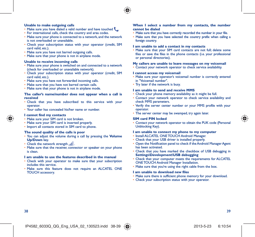 38 39Unable to make outgoing calls•  Make sure you have dialed a valid number and have touched  .•  For international calls, check the country and area codes.•  Make sure your phone is connected to a network, and the network is not overloaded or unavailable.•  Check your subscription status with your operator (credit, SIM card valid, etc.).•  Make sure you have not barred outgoing calls.•  Make sure that your phone is not in airplane mode.Unable to receive incoming calls•  Make sure your phone is switched on and connected to a network (check for overloaded or unavailable network).•  Check your subscription status with your operator (credit, SIM card valid, etc.).•  Make sure you have not forwarded incoming calls.•  Make sure that you have not barred certain calls.•  Make sure that your phone is not in airplane mode.The caller’s name/number does not appear when a call is received•  Check that you have subscribed to this service with your operator.•  Your caller has concealed his/her name or number.I cannot find my contacts•  Make sure your SIM card is not broken.•  Make sure your SIM card is inserted properly.•  Import all contacts stored in SIM card to phone.The sound quality of the calls is poor•  You can adjust the volume during a call by pressing the Volume Up/Down key.•  Check the network strength   .•  Make sure that the receiver, connector or speaker on your phone is clean.I am unable to use the features described in the manual•  Check with your operator to make sure that your subscription includes this service.•  Make sure this feature does not require an ALCATEL ONE TOUCH accessory.When I select a number from my contacts, the number cannot be dialed•  Make sure that you have correctly recorded the number in your file.•  Make sure that you have selected the country prefix when calling a foreign country.I am unable to add a contact in my contacts•  Make sure that your SIM card contacts are not full; delete some files or save the files in the phone contacts (i.e. your professional or personal directories).My callers are unable to leave messages on my voicemail•  Contact your network operator to check service availability.I cannot access my voicemail•  Make sure your operator’s voicemail number is correctly entered in &quot;Voicemail number&quot;.•  Try later if the network is busy.I am unable to send and receive MMS•  Check your phone memory availability as it might be full.•  Contact your network operator to check service availability and check MMS parameters.•  Verify the server center number or your MMS profile with your operator.•  The server center may be swamped, try again later.SIM card PIN locked•  Contact your network operator to obtain the PUK code (Personal Unblocking Key).I am unable to connect my phone to my computer•  Install ALCATEL ONE TOUCH Android Manager.•  Check that your USB driver is installed properly.•  Open the Notification panel to check if the Android Manager Agent has been activated.•  Check that you have marked the checkbox of USB debugging in Settings\Development\USB debugging•  Check that your computer meets the requirements for ALCATEL ONE TOUCH Android Manager Installation.•  Make sure that you’re using the right cable from the box.I am unable to download new files•  Make sure there is sufficient phone memory for your download.•  Check your subscription status with your operator.IP4582_6033Q_QG_Eng_USA_02_130523.indd   38-39IP4582_6033Q_QG_Eng_USA_02_130523.indd   38-39 2013-5-23    6:10:542013-5-23    6:10:54
