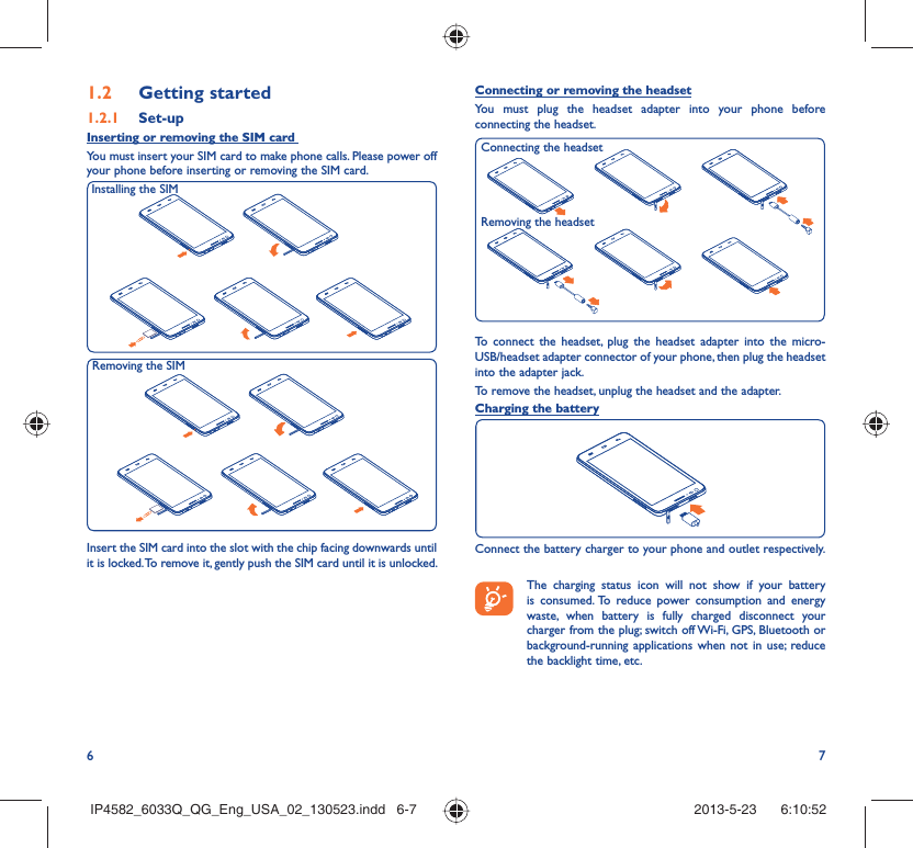 6 71.2  Getting started1.2.1   Set-upInserting or removing the SIM card You must insert your SIM card to make phone calls. Please power off your phone before inserting or removing the SIM card.Insert the SIM card into the slot with the chip facing downwards until it is locked. To remove it, gently push the SIM card until it is unlocked.Installing the SIM Removing the SIM Connecting or removing the headsetYou must plug the headset adapter into your phone before connecting the headset.To connect the headset, plug the headset adapter into the micro-USB/headset adapter connector of your phone, then plug the headset into the adapter jack.To remove the headset, unplug the headset and the adapter.Charging the batteryConnect the battery charger to your phone and outlet respectively.   The charging status icon will not show if your battery is consumed. To reduce power consumption and energy waste, when battery is fully charged disconnect your charger from the plug; switch off Wi-Fi, GPS, Bluetooth or background-running applications when not in use; reduce the backlight time, etc.Removing the headsetConnecting the headsetIP4582_6033Q_QG_Eng_USA_02_130523.indd   6-7IP4582_6033Q_QG_Eng_USA_02_130523.indd   6-7 2013-5-23    6:10:522013-5-23    6:10:52
