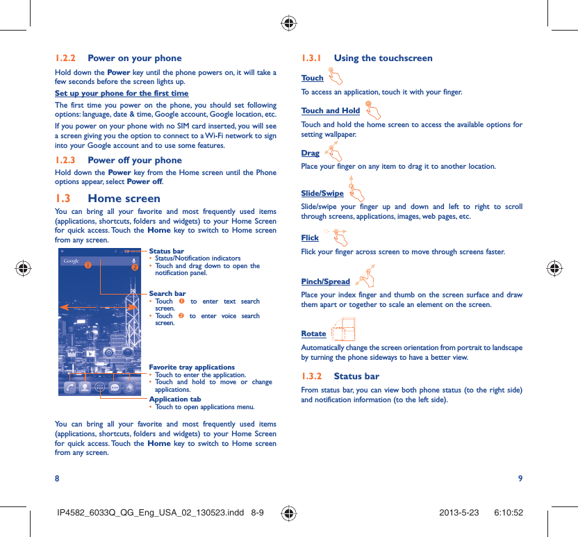 8 91.2.2  Power on your phoneHold down the Power key until the phone powers on, it will take a few seconds before the screen lights up.Set up your phone for the first timeThe first time you power on the phone, you should set following options: language, date &amp; time, Google account, Google location, etc.If you power on your phone with no SIM card inserted, you will see a screen giving you the option to connect to a Wi-Fi network to sign into your Google account and to use some features.1.2.3  Power off your phoneHold down the Power key from the Home screen until the Phone options appear, select Power off.1.3  Home screenYou can bring all your favorite and most frequently used items (applications, shortcuts, folders and widgets) to your Home Screen for quick access. Touch the Home key to switch to Home screen from any screen.Status bar•  Status/Notification indicators •  Touch and drag down to open the notification panel.Application tab•  Touch to open applications menu.Search bar•  Touch  n to enter text search screen. •  Touch  o to enter voice search screen.Favorite tray applications•  Touch to enter the application.•  Touch and hold to move or change applications.You can bring all your favorite and most frequently used items (applications, shortcuts, folders and widgets) to your Home Screen for quick access. Touch the Home key to switch to Home screen from any screen.1.3.1  Using the touchscreenTouch  To access an application, touch it with your finger.Touch and Hold  Touch and hold the home screen to access the available options for setting wallpaper.Drag  Place your finger on any item to drag it to another location.Slide/Swipe  Slide/swipe your finger up and down and left to right to scroll through screens, applications, images, web pages, etc.Flick  Flick your finger across screen to move through screens faster.Pinch/Spread  Place your index finger and thumb on the screen surface and draw them apart or together to scale an element on the screen.Rotate  Automatically change the screen orientation from portrait to landscape by turning the phone sideways to have a better view.1.3.2  Status barFrom status bar, you can view both phone status (to the right side) and notification information (to the left side). IP4582_6033Q_QG_Eng_USA_02_130523.indd   8-9IP4582_6033Q_QG_Eng_USA_02_130523.indd   8-9 2013-5-23    6:10:522013-5-23    6:10:52