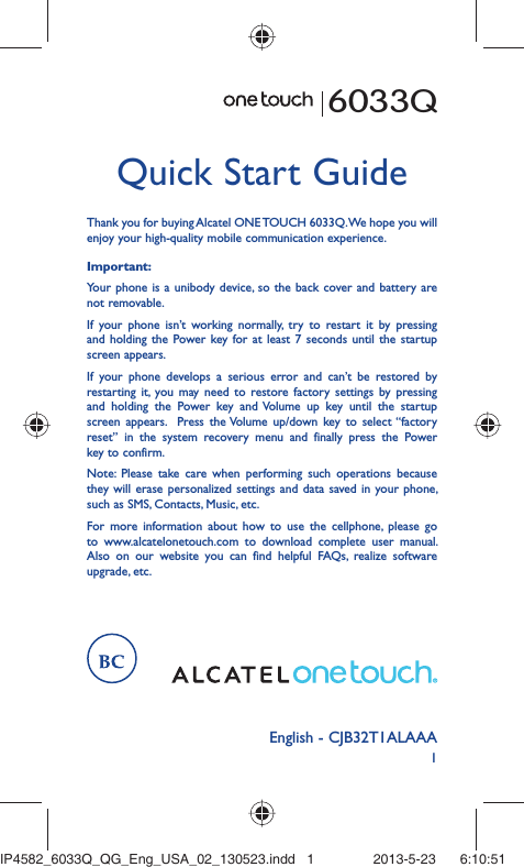 1English - CJB32T1ALAAAQuick Start GuideFor more information about how to use the cellphone, please go to www.alcatelonetouch.com to download complete user manual. Also on our website you can find helpful FAQs, realize software upgrade, etc.Thank you for buying Alcatel ONE TOUCH 6033Q. We hope you will enjoy your high-quality mobile communication experience.Important:Your phone is a unibody device, so the back cover and battery are not removable.If your phone isn’t working normally, try to restart it by pressing and holding the Power key for at least 7 seconds until the startup screen appears.If your phone develops a serious error and can’t be restored by restarting it, you may need to restore factory settings by pressing and holding the Power key and Volume up key until the startup screen appears.  Press the Volume up/down key to select “factory reset” in the system recovery menu and finally press the Power key to confirm.Note: Please take care when performing such operations because they will erase personalized settings and data saved in your phone, such as SMS, Contacts, Music, etc.6033QIP4582_6033Q_QG_Eng_USA_02_130523.indd   1IP4582_6033Q_QG_Eng_USA_02_130523.indd   1 2013-5-23    6:10:512013-5-23    6:10:51