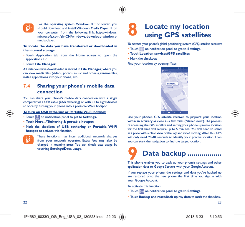 22 23  For the operating system Windows XP or lower, you should download and install Windows Media Player 11 on your computer from the following link: http://windows.microsoft.com/zh-CN/windows/download-windows-media-player.To locate the data you have transferred or downloaded in the internal storage:•  Touch Application tab from the Home screen to open the applications list.•  Touch File Manager.All data you have downloaded is stored in File Manager, where you can view media files (videos, photos, music and others), rename files, install applications into your phone, etc.7.4  Sharing your phone&apos;s mobile data connectionYou can share your phone&apos;s mobile data connection with a single computer via a USB cable (USB tethering) or with up to eight devices at once by turning your phone into a portable Wi-Fi hotspot.To turn on USB tethering or Portable Wi-Fi hotspot•  Touch   on notification panel to get to Settings.•  Touch More...\Tethering &amp; portable hotspot.•  Mark the checkbox of USB tethering or Portable Wi-Fi hotspot to activate this function. These functions may incur additional network charges from your network operator. Extra fees may also be charged in roaming areas. You can check data usage by touching Settings\Data usage.8   Locate my location using GPS satellitesTo activate your phone’s global positioning system (GPS) satellite receiver:•  Touch   on notification panel to get to Settings.•  Touch Location services\GPS satellites•  Mark the checkboxFind your location by opening Maps:Use your phone’s GPS satellite receiver to pinpoint your location within an accuracy as close as a few miles (“street level”). The process of accessing the GPS satellite and setting your phone&apos;s precise location for the first time will require up to 5 minutes.  You will need to stand in a place with a clear view of the sky and avoid moving.  After this, GPS will only need 20-40 seconds to identify your precise location. Then you can start the navigation to find the target location.9 Data backup .................This phone enables you to back up your phone’s settings and other application data to Google Servers with your Google Account. If you replace your phone, the settings and data you’ve backed up are restored onto the new phone the first time you sign in with your Google Account. To activate this function:•  Touch   on notification panel to get to Settings.•  Touch Backup and reset\Back up my data to mark the checkbox.IP4582_6033Q_QG_Eng_USA_02_130523.indd   22-23IP4582_6033Q_QG_Eng_USA_02_130523.indd   22-23 2013-5-23    6:10:532013-5-23    6:10:53
