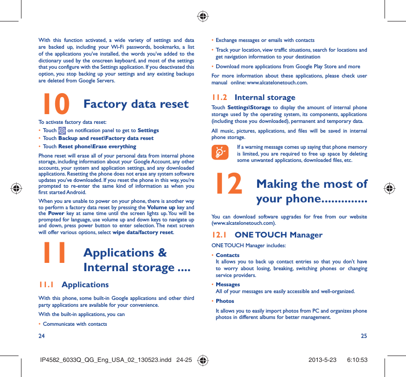24 25With this function activated, a wide variety of settings and data are backed up, including your Wi-Fi passwords, bookmarks, a list of the applications you’ve installed, the words you’ve added to the dictionary used by the onscreen keyboard, and most of the settings that you configure with the Settings application. If you deactivated this option, you stop backing up your settings and any existing backups are deleted from Google Servers.10  Factory data reset  To activate factory data reset:•  Touch   on notification panel to get to Settings•  Touch Backup and reset\Factory data reset•  Touch Reset phone\Erase everythingPhone reset will erase all of your personal data from internal phone storage, including information about your Google Account, any other accounts, your system and application settings, and any downloaded applications. Resetting the phone does not erase any system software updates you’ve downloaded. If you reset the phone in this way, you’re prompted to re-enter the same kind of information as when you first started Android.When you are unable to power on your phone, there is another way to perform a factory data reset by pressing the Volume up key and the Power key at same time until the screen lights up. You will be prompted for language, use volume up and down keys to navigate up and down, press power button to enter selection. The next screen will offer various options, select wipe data/factory reset.11   Applications &amp; Internal storage ....11.1  ApplicationsWith this phone, some built-in Google applications and other third party applications are available for your convenience.With the built-in applications, you can•  Communicate with contacts•  Exchange messages or emails with contacts•  Track your location, view traffic situations, search for locations and get navigation information to your destination•  Download more applications from Google Play Store and moreFor more information about these applications, please check user manual  online: www.alcatelonetouch.com.11.2  Internal storageTouch  Settings\Storage to display the amount of internal phone storage used by the operating system, its components, applications (including those you downloaded), permanent and temporary data. All music, pictures, applications, and files will be saved in internal phone storage.If a warning message comes up saying that phone memory is limited, you are required to free up space by deleting some unwanted applications, downloaded files, etc.12   Making the most of your phone..............You can download software upgrades for free from our website (www.alcatelonetouch.com). 12.1  ONE TOUCH  ManagerONE TOUCH Manager includes:•  ContactsIt allows you to back up contact entries so that you don&apos;t have to worry about losing, breaking, switching phones or changing service providers.•  MessagesAll of your messages are easily accessible and well-organized.•  PhotosIt allows you to easily import photos from PC and organizes phone photos in different albums for better management.IP4582_6033Q_QG_Eng_USA_02_130523.indd   24-25IP4582_6033Q_QG_Eng_USA_02_130523.indd   24-25 2013-5-23    6:10:532013-5-23    6:10:53