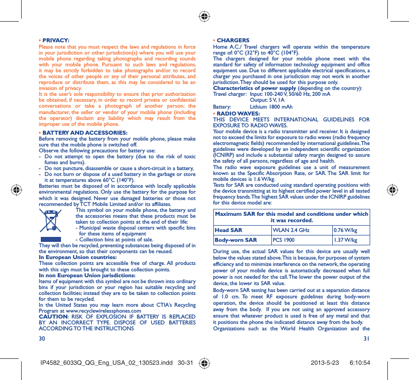 30 31• PRIVACY:Please note that you must respect the laws and regulations in force in your jurisdiction or other jurisdiction(s) where you will use your mobile phone regarding taking photographs and recording sounds with your mobile phone. Pursuant to such laws and regulations, it may be strictly forbidden to take photographs and/or to record the voices of other people or any of their personal attributes, and reproduce or distribute them, as this may be considered to be an invasion of privacy.  It is the user’s sole responsibility to ensure that prior authorization be obtained, if necessary, in order to record private or confidential conversations or take a photograph of another person; the manufacturer, the seller or vendor of your mobile phone (including the operator) disclaim any liability which may result from the improper use of the mobile phone.• BATTERY AND ACCESSORIES:Before removing the battery from your mobile phone, please make sure that the mobile phone is switched off. Observe the following precautions for battery use: -  Do not attempt to open the battery (due to the risk of toxic fumes and burns). -  Do not puncture, disassemble or cause a short-circuit in a battery, -  Do not burn or dispose of a used battery in the garbage or store it at temperatures above 60°C (140°F). Batteries must be disposed of in accordance with locally applicable environmental regulations. Only use the battery for the purpose for which it was designed. Never use damaged batteries or those not recommended by TCT Mobile Limited and/or its affiliates.  This symbol on your mobile phone, the battery and the accessories means that these products must be taken to collection points at the end of their life: -  Municipal waste disposal centers with specific bins for these items of equipment  - Collection bins at points of sale.They will then be recycled, preventing substances being disposed of in the environment, so that their components can be reused.In European Union countries:These collection points are accessible free of charge. All products with this sign must be brought to these collection points.In non European Union jurisdictions:Items of equipment with this symbol are not be thrown into ordinary bins if your jurisdiction or your region has suitable recycling and collection facilities; instead they are to be taken to collection points for them to be recycled.In the United States you may learn more about CTIA’s Recycling Program at www.recyclewirelessphones.comCAUTION: RISK OF EXPLOSION IF BATTERY IS REPLACED BY AN INCORRECT TYPE. DISPOSE OF USED BATTERIES ACCORDING TO THE  INSTRUCTIONS• CHARGERSHome A.C./ Travel chargers will operate within the temperature range of: 0°C (32°F) to 40°C (104°F).The chargers designed for your mobile phone meet with the standard for safety of information technology equipment and office equipment use. Due to different applicable electrical specifications, a charger you purchased in one jurisdiction may not work in another jurisdiction. They should be used for this purpose only.Characteristics of power supply (depending on the country):Travel charger:  Input: 100-240 V, 50/60 Hz, 200 mA  Output: 5 V, 1A Battery:  Lithium 1800 mAh• RADIO WAVES:THIS DEVICE MEETS INTERNATIONAL GUIDELINES FOR EXPOSURE TO RADIO WAVES.Your mobile device is a radio transmitter and receiver. It is designed not to exceed the limits for exposure to radio waves (radio frequency electromagnetic fields) recommended by international guidelines. The guidelines were developed by an independent scientific organization (ICNIRP) and include a substantial safety margin designed to assure the safety of all persons, regardless of age and health.The radio wave exposure guidelines use a unit of measurement known as the Specific Absorption Rate, or SAR. The SAR limit for mobile devices is 1.6 W/kg. Tests for SAR are conducted using standard operating positions with the device transmitting at its highest certified power level in all tested frequency bands. The highest SAR values under the ICNIRP guidelines for this device model are:Maximum SAR for this model and conditions under which it was recorded.Head SAR WLAN 2.4 GHz 0.76 W/kgBody-worn SAR PCS 1900 1.37 W/kgDuring use, the actual SAR values for this device are usually well below the values stated above. This is because, for purposes of system efficiency and to minimize interference on the network, the operating power of your mobile device is automatically decreased when full power is not needed for the call. The lower the power output of the device, the lower its SAR value.Body-worn SAR testing has been carried out at a separation distance of 1.0 cm. To meet RF exposure guidelines during body-worn operation, the device should be positioned at least this distance away from the body.  If you are not using an approved accessory ensure that whatever product is used is free of any metal and that it positions the phone the indicated distance away from the body. Organizations such as the World Health Organization and the IP4582_6033Q_QG_Eng_USA_02_130523.indd   30-31IP4582_6033Q_QG_Eng_USA_02_130523.indd   30-31 2013-5-23    6:10:542013-5-23    6:10:54