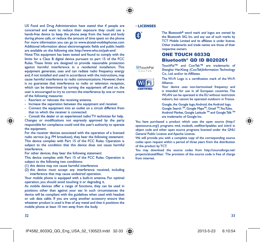 32 33US Food and Drug Administration have stated that if people are concerned and want to reduce their exposure they could use a hands-free device to keep the phone away from the head and body during phone calls, or reduce the amount of time spent on the phoneFor more information you can go to www.alcatel-mobilephones.comAdditional information about electromagnetic fields and public health are available on the following site: http://www.who.int/peh-emf.Note: This equipment has been tested and found to comply with the limits for a Class B digital device pursuant to part 15 of the FCC Rules. These limits are designed to provide reasonable protection against harmful interference in a residential installation. This equipment generates, uses and can radiate radio frequency energy and, if not installed and used in accordance with the instructions, may cause harmful interference to radio communications. However, there is no guarantee that interference to radio or television reception, which can be determined by turning the equipment off and on, the user is encouraged to try to correct the interference by one or more of the following measures:-  Reorient or relocate the receiving antenna.-  Increase the separation between the equipment and receiver.-  Connect the equipment into an outlet on a circuit different from that to which the receiver is connected.-  Consult the dealer or an experienced radio/ TV technician for help.Changes or modifications not expressly approved by the party responsible for compliance could void the user’s authority to operate the equipment.For the receiver devices associated with the operation of a licensed radio service (e.g. FM broadcast), they bear the following statement:This device complies with Part 15 of the FCC Rules. Operation is subject to the condition that this device does not cause harmful interference.For other devices, they bear the following statement:This device complies with Part 15 of the FCC Rules. Operation is subject to the following two conditions:(1) this device may not cause harmful interference(2)  this device must accept any interference received, including interference that may cause undesired operation.Your mobile phone is equipped with a built-in antenna. For optimal operation, you should avoid touching it or degrading it.As mobile devices offer a range of functions, they can be used in positions other than against your ear. In such circumstances the device will be compliant with the guidelines when used with headset or usb data cable. If you are using another accessory ensure that whatever product is used is free of any metal and that it positions the mobile phone at least 10 mm away from the body.• LICENSES  The Bluetooth® word mark and logos are owned by the Bluetooth SIG, Inc. and any use of such marks by TCT Mobile Limited and its affiliates is under license. Other trademarks and trade names are those of their respective owners.  ONE TOUCH 6033Q Bluetooth® QD ID B020261TouchPal™ and CooTek™ are trademarks of Shanghai HanXiang (CooTek)Information Technology Co., Ltd. and/or its Affiliates. The Wi-Fi Logo is a certification mark of the Wi-Fi Alliance.Your device uses non-harmonised frequency and is intended for use in all European countries. The WLAN can be operated in the EU without restriction indoors, but cannot be operated outdoors in France.Google, the Google logo, Android, the Android logo, Google Search TM, Google MapsTM, Gmail TM, YouTube, Android Market, Google Latitude TM and Google Talk TM are trademarks of Google Inc.You have purchased a product which uses the open source (http://opensource.org/) programs mtd, msdosfs, netfilter/iptables and initrd in object code and other open source programs licensed under the GNU General Public License and Apache License. We will provide you with a complete copy of the corresponding source codes upon request within a period of three years from the distribution of the product by TCT. You may download the source codes from http://sourceforge.net/projects/alcatel/files/.  The provision of the source code is free of charge from internet. IP4582_6033Q_QG_Eng_USA_02_130523.indd   32-33IP4582_6033Q_QG_Eng_USA_02_130523.indd   32-33 2013-5-23    6:10:542013-5-23    6:10:54