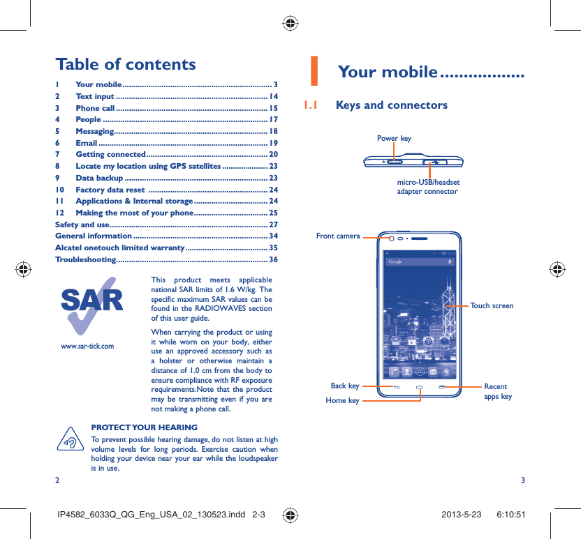 2 3Table of contents1 Your mobile ..................................................................... 32 Text input ...................................................................... 143 Phone call ...................................................................... 154 People ............................................................................ 175 Messaging....................................................................... 186  Email .............................................................................. 197 Getting connected ........................................................ 208  Locate my location using GPS satellites ......................239 Data backup .................................................................. 2310  Factory data reset  ....................................................... 2411  Applications &amp; Internal storage .................................. 2412  Making the most of your phone .................................. 25Safety and use ......................................................................... 27General information .............................................................. 34Alcatel onetouch limited warranty ...................................... 35Troubleshooting...................................................................... 361 Your mobile ..................1.1  Keys and connectorsPROTECT YOUR  HEARING To prevent possible hearing damage, do not listen at high volume levels for long periods. Exercise caution when holding your device near your ear while the loudspeaker is in use.micro-USB/headset adapter connector Power keyBack keyFront cameraHome keyRecent apps keyTouch screenwww.sar-tick.comThis product meets applicable national SAR limits of 1.6 W/kg. The specific maximum SAR values can be found in the RADIOWAVES section of this user guide.When carrying the product or using it while worn on your body, either use an approved accessory such as a holster or otherwise maintain a distance of 1.0 cm from the body to ensure compliance with RF exposure requirements.Note that the product may be transmitting even if you are not making a phone call.IP4582_6033Q_QG_Eng_USA_02_130523.indd   2-3IP4582_6033Q_QG_Eng_USA_02_130523.indd   2-3 2013-5-23    6:10:512013-5-23    6:10:51