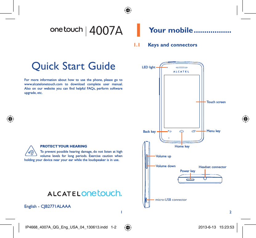 12English - CJB2771ALAAAQuick Start GuideFor more information about how to use the phone, please go to www.alcatelonetouch.com to download complete user manual. Also on our website you can find helpful FAQs, perform software upgrade, etc.4007APROTECT YOUR  HEARINGTo prevent possible hearing damage, do not listen at high volume levels for long periods. Exercise caution when holding your device near your ear while the loudspeaker is in use. Your mobile1   ..................Keys and connectors1.1 Touch screenLED lightBack keyHome keyMenu keyHeadset connectorPower keymicro-USB connectorVolume upVolume downIP4668_4007A_QG_Eng_USA_04_130613.indd   1-2IP4668_4007A_QG_Eng_USA_04_130613.indd   1-2 2013-6-13   15:23:532013-6-13   15:23:53