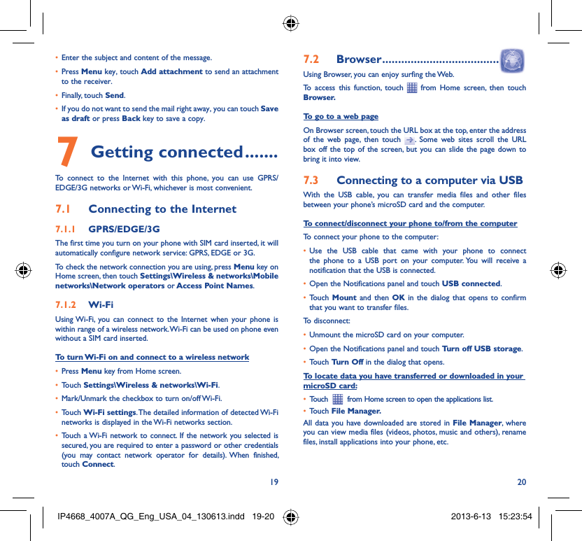 19 20Enter the subject and content of the message.• Press •  Menu key, touch Add attachment to send an attachment to the receiver.Finally, touch •  Send.If you do not want to send the mail right away, you can touch •  Save as draft or press Back key to save a copy. Getting connected7   .......To connect to the Internet with this phone, you can use GPRS/EDGE/3G networks or Wi-Fi, whichever is most convenient.Connecting to the Internet7.1 GPRS/EDGE/3G7.1.1 The first time you turn on your phone with SIM card inserted, it will automatically configure network service: GPRS, EDGE or 3G.To check the network connection you are using, press Menu key on Home screen, then touch Settings\Wireless &amp; networks\Mobile networks\Network operators or Access Point Names.Wi-Fi7.1.2 Using Wi-Fi, you can connect to the Internet when your phone is within range of a wireless network. Wi-Fi can be used on phone even without a SIM card inserted.To turn Wi-Fi on and connect to a wireless networkPress •  Menu key from Home screen. Touch •  Settings\Wireless &amp; networks\Wi-Fi.Mark/Unmark the checkbox to turn on/off Wi-Fi.• Touch •  Wi-Fi settings. The detailed information of detected Wi-Fi networks is displayed in the Wi-Fi networks section.Touch a Wi-Fi network to connect. If the network you selected is • secured, you are required to enter a password or other credentials (you may contact network operator for details). When finished, touch Connect. Browser7.2   .....................................Using Browser, you can enjoy surfing the Web.To access this function, touch   from Home screen, then touch Browser.To go to a web pageOn Browser screen, touch the URL box at the top, enter the address of the web page, then touch  . Some web sites scroll the URL box off the top of the screen, but you can slide the page down to bring it into view.Connecting to a computer via USB7.3 With the USB cable, you can transfer media files and other files between your phone’s microSD card and the computer.To connect/disconnect your phone to/from the computerTo connect your phone to the computer:Use the USB cable that came with your phone to connect • the phone to a USB port on your computer. You will receive a notification that the USB is connected.Open the Notifications panel and touch •  USB connected.Touch •  Mount  and then OK in the dialog that opens to confirm that you want to transfer files.To disconnect: Unmount the microSD card on your computer.• Open the Notifications panel and touch •  Turn off USB storage.Touch •  Turn Off in the dialog that opens.To locate data you have transferred or downloaded in your microSD card:Touch  •    from Home screen to open the applications list.Touch •  File Manager.All data you have downloaded are stored in File Manager, where you can view media files (videos, photos, music and others), rename files, install applications into your phone, etc.IP4668_4007A_QG_Eng_USA_04_130613.indd   19-20IP4668_4007A_QG_Eng_USA_04_130613.indd   19-20 2013-6-13   15:23:542013-6-13   15:23:54