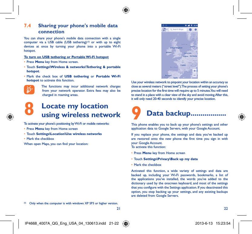 21 22Sharing your phone&apos;s mobile data 7.4 connectionYou can share your phone&apos;s mobile data connection with a single computer via a USB cable (USB tethering) (1) or with up to eight devices at once by turning your phone into a portable Wi-Fi hotspot.To turn on USB tethering or Portable Wi-Fi hotspotPress •  Menu key from Home screen.Touch •  Settings\Wireless &amp; networks\Tethering &amp; portable hotspot.Mark the check box of •  USB tethering or Portable Wi-Fi hotspot to activate this function.  The functions may incur additional network charges from your network operator. Extra fees may also be charged in roaming areas.   Locate my location 8  using wireless networkTo activate your phone&apos;s positioning by Wi-Fi or mobile networks:Press•   Menu key from Home screenTouch •  Settings\Location\Use wireless networksMark the checkbox• When open Maps, you can find your location:(1)  Only when the computer is with windows XP SP3 or higher version.Use your wireless network to pinpoint your location within an accuracy as close as several meters (“street level”). The process of setting your phone&apos;s precise location for the first time will require up to 5 minutes. You will need to stand in a place with a clear view of the sky and avoid moving. After this, it will only need 20-40 seconds to identify your precise location.Data backup9   ..................This phone enables you to back up your phone’s settings and other application data to Google Servers, with your Google Account. If you replace your phone, the settings and data you’ve backed up are restored onto the new phone the first time you sign in with your Google Account. To activate this function:Press •  Menu key from Home screenTouch •  Settings\Privacy\Back up my dataMark the checkbox• Activated this function, a wide variety of settings and data are backed up, including your Wi-Fi passwords, bookmarks, a list of the applications you’ve installed, the words you’ve added to the dictionary used by the onscreen keyboard, and most of the settings that you configure with the Settings application. If you deactivated this option, you stop backing up your settings, and any existing backups are deleted from Google Servers.IP4668_4007A_QG_Eng_USA_04_130613.indd   21-22IP4668_4007A_QG_Eng_USA_04_130613.indd   21-22 2013-6-13   15:23:542013-6-13   15:23:54