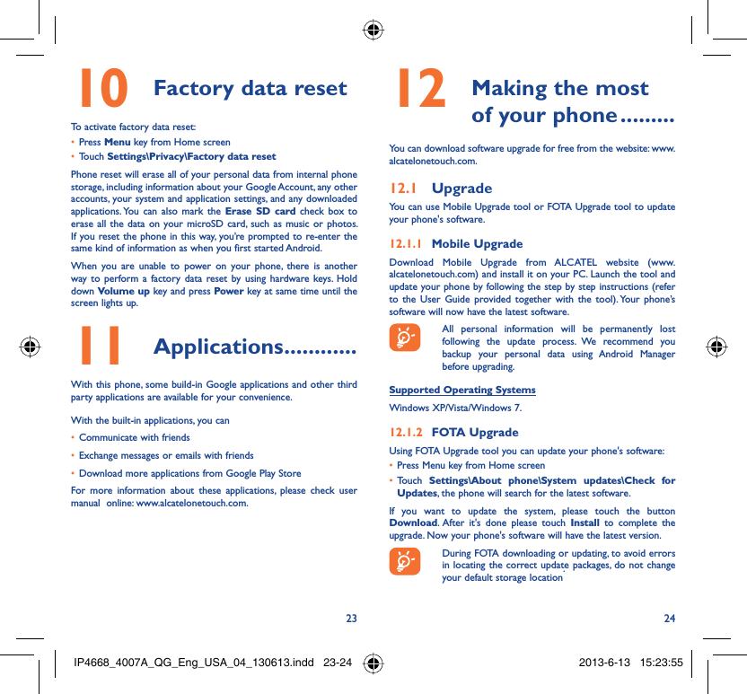 23 24Factory data reset10 To activate factory data reset:Press •  Menu key from Home screenTouch •  Settings\Privacy\Factory data resetPhone reset will erase all of your personal data from internal phone storage, including information about your Google Account, any other accounts, your system and application settings, and any downloaded applications. You can also mark the Erase SD card check box to erase all the data on your microSD card, such as music or photos. If you reset the phone in this way, you’re prompted to re-enter the same kind of information as when you first started Android.When you are unable to power on your phone, there is another way to perform a factory data reset by using hardware keys. Hold down Volume up key and press Power key at same time until the screen lights up.Applications11   ............With this phone, some build-in Google applications and other third party applications are available for your convenience.With the built-in applications, you canCommunicate with friends• Exchange messages or emails with friends• Download more applications from Google Play Store • For more information about these applications, please check user manual  online: www.alcatelonetouch.com. Making the most 12  of your phone .........You can download software upgrade for free from the website: www.alcatelonetouch.com.Upgrade12.1 You can use Mobile Upgrade tool or FOTA Upgrade tool to update your phone&apos;s software.Mobile Upgrade12.1.1 Download Mobile Upgrade from ALCATEL website (www.alcatelonetouch.com) and install it on your PC. Launch the tool and update your phone by following the step by step instructions (refer to the User Guide provided together with the tool). Your phone’s software will now have the latest software.  All personal information will be permanently lost following the update process. We recommend you backup your personal data using Android Manager before upgrading.Supported Operating SystemsWindows XP/Vista/Windows 7.FOTA Upgrade12.1.2 Using FOTA Upgrade tool you can update your phone&apos;s software:Press Menu key from Home screen• Touch •  Settings\About phone\System updates\Check for Updates, the phone will search for the latest software.If you want to update the system, please touch the button Download. After it&apos;s done please touch Install to complete the upgrade. Now your phone&apos;s software will have the latest version.  During FOTA downloading or updating, to avoid errors in locating the correct update packages, do not change your default storage location.IP4668_4007A_QG_Eng_USA_04_130613.indd   23-24IP4668_4007A_QG_Eng_USA_04_130613.indd   23-24 2013-6-13   15:23:552013-6-13   15:23:55