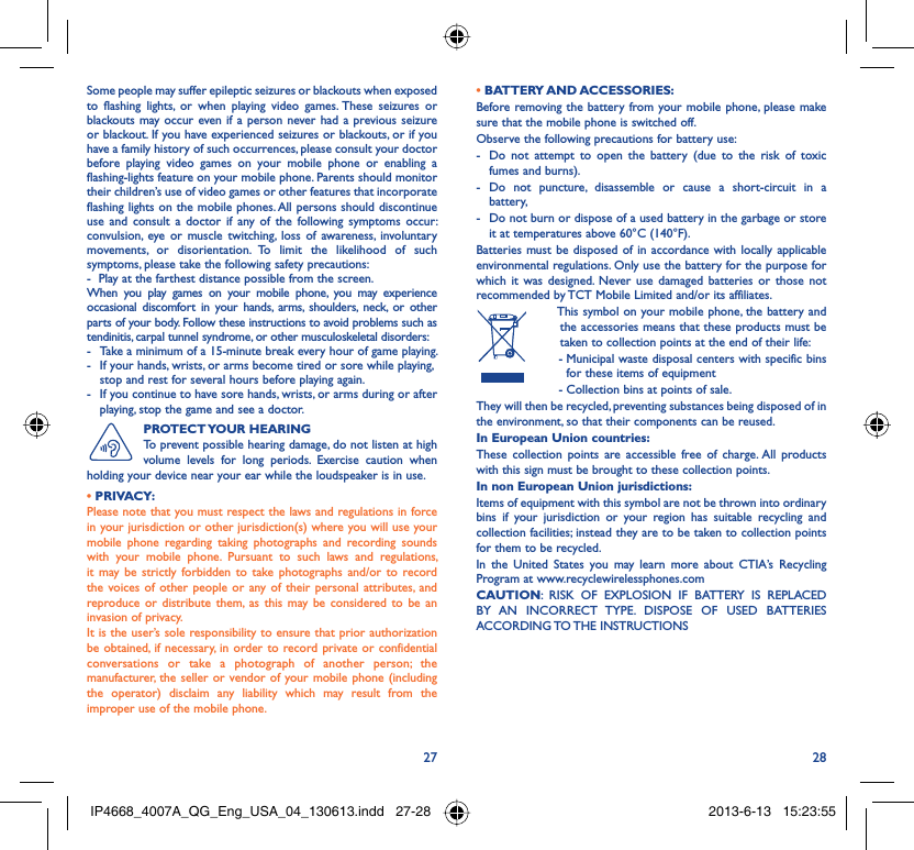 27 28Some people may suffer epileptic seizures or blackouts when exposed to flashing lights, or when playing video games. These seizures or blackouts may occur even if a person never had a previous seizure or blackout. If you have experienced seizures or blackouts, or if you have a family history of such occurrences, please consult your doctor before playing video games on your mobile phone or enabling a flashing-lights feature on your mobile phone. Parents should monitor their children’s use of video games or other features that incorporate flashing lights on the mobile phones. All persons should discontinue use and consult a doctor if any of the following symptoms occur: convulsion, eye or muscle twitching, loss of awareness, involuntary movements, or disorientation. To limit the likelihood of such symptoms, please take the following safety precautions:-  Play at the farthest distance possible from the screen.When you play games on your mobile phone, you may experience occasional discomfort in your hands, arms, shoulders, neck, or other parts of your body. Follow these instructions to avoid problems such as tendinitis, carpal tunnel syndrome, or other musculoskeletal disorders:-  Take a minimum of a 15-minute break every hour of game playing.-  If your hands, wrists, or arms become tired or sore while playing, stop and rest for several hours before playing again.-  If you continue to have sore hands, wrists, or arms during or after playing, stop the game and see a doctor.PROTECT YOUR  HEARINGTo prevent possible hearing damage, do not listen at high volume levels for long periods. Exercise caution when holding your device near your ear while the loudspeaker is in use. • PRIVACY:Please note that you must respect the laws and regulations in force in your jurisdiction or other jurisdiction(s) where you will use your mobile phone regarding taking photographs and recording sounds with your mobile phone. Pursuant to such laws and regulations, it may be strictly forbidden to take photographs and/or to record the voices of other people or any of their personal attributes, and reproduce or distribute them, as this may be considered to be an invasion of privacy.  It is the user’s sole responsibility to ensure that prior authorization be obtained, if necessary, in order to record private or confidential conversations or take a photograph of another person; the manufacturer, the seller or vendor of your mobile phone (including the operator) disclaim any liability which may result from the improper use of the mobile phone.• BATTERY AND ACCESSORIES:Before removing the battery from your mobile phone, please make sure that the mobile phone is switched off. Observe the following precautions for battery use: -  Do not attempt to open the battery (due to the risk of toxic fumes and burns). - Do not puncture, disassemble or cause a short-circuit in a battery, -  Do not burn or dispose of a used battery in the garbage or store it at temperatures above 60°C (140°F). Batteries must be disposed of in accordance with locally applicable environmental regulations. Only use the battery for the purpose for which it was designed. Never use damaged batteries or those not recommended by TCT Mobile Limited and/or its affiliates.  This symbol on your mobile phone, the battery and the accessories means that these products must be taken to collection points at the end of their life: -  Municipal waste disposal centers with specific bins for these items of equipment  - Collection bins at points of sale.They will then be recycled, preventing substances being disposed of in the environment, so that their components can be reused.In European Union countries:These collection points are accessible free of charge. All products with this sign must be brought to these collection points.In non European Union jurisdictions:Items of equipment with this symbol are not be thrown into ordinary bins if your jurisdiction or your region has suitable recycling and collection facilities; instead they are to be taken to collection points for them to be recycled.In the United States you may learn more about CTIA’s Recycling Program at www.recyclewirelessphones.comCAUTION: RISK OF EXPLOSION IF BATTERY IS REPLACED BY AN INCORRECT TYPE. DISPOSE OF USED BATTERIES ACCORDING TO THE  INSTRUCTIONSIP4668_4007A_QG_Eng_USA_04_130613.indd   27-28IP4668_4007A_QG_Eng_USA_04_130613.indd   27-28 2013-6-13   15:23:552013-6-13   15:23:55