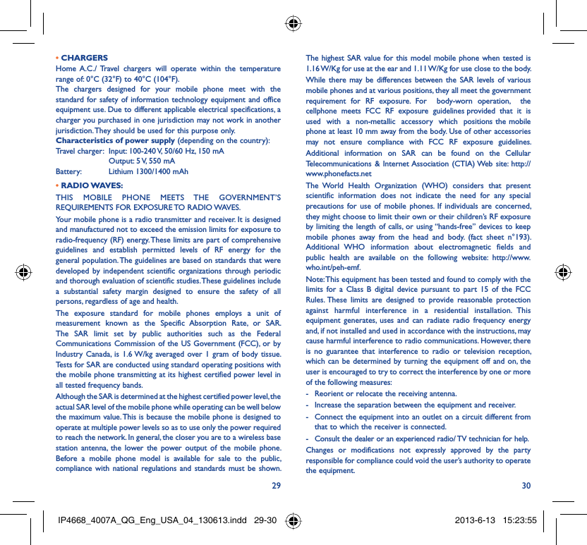 29 30• CHARGERSHome A.C./ Travel chargers will operate within the temperature range of: 0°C (32°F) to 40°C (104°F).The chargers designed for your mobile phone meet with the standard for safety of information technology equipment and office equipment use. Due to different applicable electrical specifications, a charger you purchased in one jurisdiction may not work in another jurisdiction. They should be used for this purpose only.Characteristics of power supply (depending on the country):Travel charger:  Input: 100-240 V, 50/60 Hz, 150 mA  Output: 5 V, 550 mA Battery:  Lithium 1300/1400 mAh• RADIO WAVES:THIS MOBILE PHONE MEETS THE GOVERNMENT’S REQUIREMENTS FOR EXPOSURE TO RADIO WAVES.Your mobile phone is a radio transmitter and receiver. It is designed and manufactured not to exceed the emission limits for exposure to radio-frequency (RF) energy. These limits are part of comprehensive guidelines and establish permitted levels of RF energy for the general population. The guidelines are based on standards that were developed by independent scientific organizations through periodic and thorough evaluation of scientific studies. These guidelines include a substantial safety margin designed to ensure the safety of all persons, regardless of age and health.The exposure standard for mobile phones employs a unit of measurement known as the Specific Absorption Rate, or SAR. The SAR limit set by public authorities such as the Federal Communications Commission of the US Government (FCC), or by Industry Canada, is 1.6 W/kg averaged over 1 gram of body tissue. Tests for SAR are conducted using standard operating positions with the mobile phone transmitting at its highest certified power level in all tested frequency bands.Although the SAR is determined at the highest certified power level, the actual SAR level of the mobile phone while operating can be well below the maximum value. This is because the mobile phone is designed to operate at multiple power levels so as to use only the power required to reach the network. In general, the closer you are to a wireless base station antenna, the lower the power output of the mobile phone. Before a mobile phone model is available for sale to the public, compliance with national regulations and standards must be shown.The highest SAR value for this model mobile phone when tested is 1.16 W/Kg for use at the ear and 1.11 W/Kg for use close to the body. While there may be differences between the SAR levels of various mobile phones and at various positions, they all meet the government requirement for RF exposure. For  body-worn operation,  the  cellphone  meets  FCC  RF  exposure  guidelines provided  that  it  is  used  with  a  non-metallic  accessory  which  positions the mobile phone at least 10 mm away from the body. Use of other accessories may not ensure compliance with FCC RF exposure guidelines.Additional information on SAR can be found on the Cellular Telecommunications &amp; Internet Association (CTIA) Web site: http://www.phonefacts.netThe World Health Organization (WHO) considers that present scientific information does not indicate the need for any special precautions for use of mobile phones. If individuals are concerned, they might choose to limit their own or their children’s RF exposure by limiting the length of calls, or using “hands-free” devices to keep mobile phones away from the head and body. (fact sheet n°193). Additional WHO information about electromagnetic fields and public health are available on the following website: http://www.who.int/peh-emf. Note: This equipment has been tested and found to comply with the limits for a Class B digital device pursuant to part 15 of the FCC Rules. These limits are designed to provide reasonable protection against harmful interference in a residential installation. This equipment generates, uses and can radiate radio frequency energy and, if not installed and used in accordance with the instructions, may cause harmful interference to radio communications. However, there is no guarantee that interference to radio or television reception, which can be determined by turning the equipment off and on, the user is encouraged to try to correct the interference by one or more of the following measures:-  Reorient or relocate the receiving antenna.-  Increase the separation between the equipment and receiver.-  Connect the equipment into an outlet on a circuit different from that to which the receiver is connected.-  Consult the dealer or an experienced radio/ TV technician for help.Changes or modifications not expressly approved by the party responsible for compliance could void the user’s authority to operate the equipment.IP4668_4007A_QG_Eng_USA_04_130613.indd   29-30IP4668_4007A_QG_Eng_USA_04_130613.indd   29-30 2013-6-13   15:23:552013-6-13   15:23:55