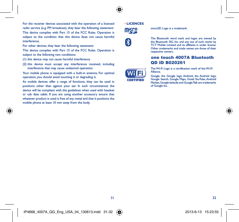 31 32For the receiver devices associated with the operation of a licensed radio service (e.g. FM broadcast), they bear the following statement:This device complies with Part 15 of the FCC Rules. Operation is subject to the condition that this device does not cause harmful interference.For other devices, they bear the following statement:This device complies with Part 15 of the FCC Rules. Operation is subject to the following two conditions:(1) this device may not cause harmful interference(2)  this device must accept any interference received, including interference that may cause undesired operation.Your mobile phone is equipped with a built-in antenna. For optimal operation, you should avoid touching it or degrading it.As mobile devices offer a range of functions, they can be used in positions other than against your ear. In such circumstances the device will be compliant with the guidelines when used with headset or usb data cable. If you are using another accessory ensure that whatever product is used is free of any metal and that it positions the mobile phone at least 10 mm away from the body.LICENCES • microSD Logo is a trademark. The Bluetooth word mark and logos are owned by the Bluetooth SIG, Inc. and any use of such marks by TCT Mobile Limited and its affiliates is under license. Other trademarks and trade names are those of their respective owners. one touch 4007A Bluetooth QD ID B020261 The Wi-Fi Logo is a certification mark of the Wi-Fi Alliance. Google, the Google logo, Android, the Android logo, Google Search, Google Maps, Gmail, YouTube, Android Market, Google latitude and Google Talk are trademarks of Google Inc.IP4668_4007A_QG_Eng_USA_04_130613.indd   31-32IP4668_4007A_QG_Eng_USA_04_130613.indd   31-32 2013-6-13   15:23:552013-6-13   15:23:55