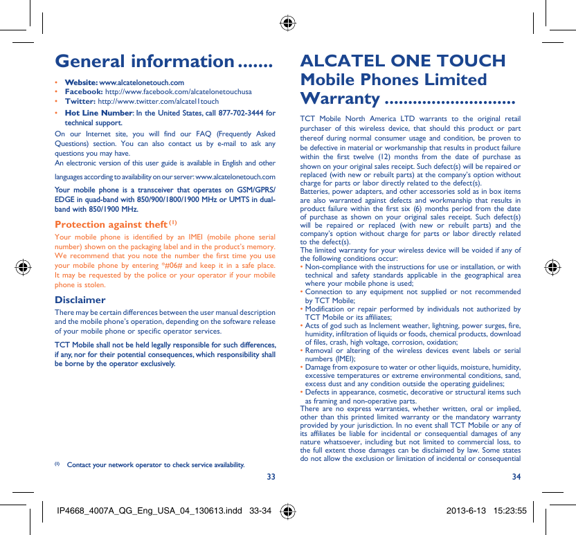 33 34General information .......• Website: www.alcatelonetouch.com• Facebook: http://www.facebook.com/alcatelonetouchusa• Twitter: http://www.twitter.com/alcatel1touch• Hot Line Number: In the United States, call 877-702-3444 for technical support.On our Internet site, you will find our FAQ (Frequently Asked Questions) section. You can also contact us by e-mail to ask any questions you may have. An electronic version of this user guide is available in English and other languages according to availability on our server: www.alcatelonetouch.comYour mobile phone is a transceiver that operates on GSM/GPRS/EDGE in quad-band with 850/900/1800/1900 MHz or UMTS in dual-band with 850/1900 MHz.Protection against theft (1)Your mobile phone is identified by an IMEI (mobile phone serial number) shown on the packaging label and in the product’s memory. We recommend that you note the number the first time you use your mobile phone by entering *#06# and keep it in a safe place. It may be requested by the police or your operator if your mobile phone is stolen. DisclaimerThere may be certain differences between the user manual description and the mobile phone’s operation, depending on the software release of your mobile phone or specific operator services.TCT Mobile shall not be held legally responsible for such differences, if any, nor for their potential consequences, which responsibility shall be borne by the operator exclusively.(1)  Contact your network operator to check service availability.ALCATEL ONE TOUCH Mobile Phones Limited Warranty ............................TCT Mobile North America LTD warrants to the original retail purchaser of this wireless device, that should this product or part thereof during normal consumer usage and condition, be proven to be defective in material or workmanship that results in product failure within the first twelve (12) months from the date of purchase as shown on your original sales receipt. Such defect(s) will be repaired or  replaced (with new or rebuilt parts) at the company’s option without charge for parts or labor directly related to the defect(s).Batteries, power adapters, and other accessories sold as in box items are also warranted against defects and workmanship that results in product failure within the first six (6) months period from the date of purchase as shown on your original sales receipt. Such defect(s) will be repaired or replaced (with new or rebuilt parts) and the company’s option without charge for parts or labor directly related to the defect(s).The limited warranty for your wireless device will be voided if any of the following conditions occur:•  Non-compliance with the instructions for use or installation, or with technical and safety standards applicable in the geographical area where your mobile phone is used;•  Connection to any equipment not supplied or not recommended by TCT Mobile;•  Modification or repair performed by individuals not authorized by TCT Mobile or its affiliates;•  Acts of god such as Inclement weather, lightning, power surges, fire, humidity, infiltration of liquids or foods, chemical products, download of files, crash, high voltage, corrosion, oxidation;•  Removal or altering of the wireless devices event labels or serial numbers (IMEI);•  Damage from exposure to water or other liquids, moisture, humidity, excessive temperatures or extreme environmental conditions, sand, excess dust and any condition outside the operating guidelines;•  Defects in appearance, cosmetic, decorative or structural items such as framing and non-operative parts.There are no express warranties, whether written, oral or implied, other than this printed limited warranty or the mandatory warranty provided by your jurisdiction. In no event shall TCT Mobile or any of its affiliates be liable for incidental or consequential damages of any nature whatsoever, including but not limited to commercial loss, to the full extent those damages can be disclaimed by law. Some states do not allow the exclusion or limitation of incidental or consequential IP4668_4007A_QG_Eng_USA_04_130613.indd   33-34IP4668_4007A_QG_Eng_USA_04_130613.indd   33-34 2013-6-13   15:23:552013-6-13   15:23:55