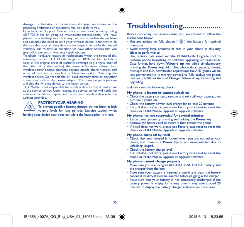 35 36damages, or limitation of the duration of implied warranties, so the preceding limitations or exclusions may not apply to you.How to obtain Support: Contact the customer care center by calling (877-702-3444) or going to www.alcatelonetouch.com. We have placed many self-help tools that may help you to isolate the problem and eliminate the need to send your wireless device in for service. In the case that your wireless device is no longer covered by this limited warranty due to time or condition we have other options that you may utilize our out of warranty repair options.To obtain hardware repairs or replacement within the terms of this warranty, contact TCT Mobile to get an RMA number, include a copy of the original proof of warranty coverage (e.g. original copy of the dated bill of sale, invoice), the consumer’s return address, your wireless carrier’s name, alternate daytime mobile phone number, and email address with a complete problem description. Only ship the wireless device. Do not ship the SIM card, memory cards, or any other accessories such as the power adapter. You must properly package and ship the wireless device to the repair center. TCT Mobile is not responsible for wireless devices that do not arrive at the service center. Upon receipt, the service center will verify the warranty conditions, repair, and return your wireless device to the address provided. PROTECT YOUR  HEARINGTo prevent possible hearing damage, do not listen at high volume levels for long periods. Exercise caution when holding your device near your ear while the loudspeaker is in use. Troubleshooting...................Before contacting the service center, you are advised to follow the instructions below:You are advised to fully charge ( •   ) the battery for optimal operation.Avoid storing large amounts of data in your phone as this may • affect its performance.Use Factory data reset and the FOTA/Mobile Upgrade tool to • perform phone formatting or software upgrading, (to reset User Data format, hold down Volume up key while simultaneously pressing the Power key). ALL User phone data: contacts, photos, messages and files, downloaded applications like APK games will be lost permanently. It is strongly advised to fully backup the phone data and profile via Android Manager before doing formatting and upgrading.and carry out the following checks:My phone is frozen or cannot switch onCheck the battery contacts, remove and reinstall your battery, then • turn your phone on Check the battery power level, charge for at least 20 minutes• If it still does not work, please use Factory data reset to reset the • phone or FOTA/Mobile Upgrade to upgrade software.My phone has not responded for several minutesRestart your phone by pressing and holding the •  Power keyRemove the battery and re-insert it, then restart the phone• If it still does not work, please use Factory data reset to reset the • phone or FOTA/Mobile Upgrade to upgrade software.My phone turns off by itselfCheck that your keypad is locked when you are not using your • phone, and make sure Power key is not mis-contacted due to unlocking keypad.Check the battery charge level• If it still does not work, please use Factory data reset to reset the • phone or FOTA/Mobile Upgrade to upgrade software.My phone cannot charge properlyMake sure you are using an •  ALCATEL ONE TOUCH battery and the charger from the boxMake sure your battery is inserted properly and clean the battery • contact if it’s dirty. It must be inserted before plugging in the chargerMake sure that your battery is not completely discharged; if the • battery power is empty for a long time, it may take around 20 minutes to display the battery charger indicator on the screen.IP4668_4007A_QG_Eng_USA_04_130613.indd   35-36IP4668_4007A_QG_Eng_USA_04_130613.indd   35-36 2013-6-13   15:23:552013-6-13   15:23:55