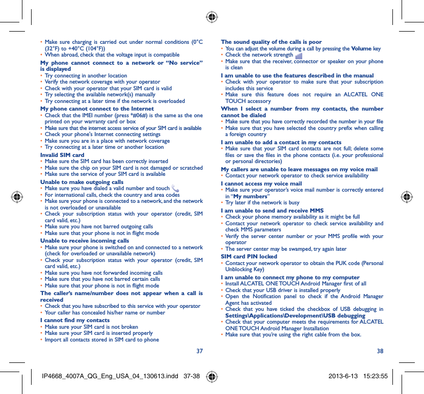 37 38Make sure charging is carried out under normal conditions (0°C • (32°F) to +40°C (104°F))When abroad, check that the voltage input is compatible• My phone cannot connect to a network or “No service” is displayedTry connecting in another location• Verify the network coverage with your operator• Check with your operator that your SIM card is valid• Try selecting the available network(s) manually• Try connecting at a later time if the network is overloaded• My phone cannot connect to the InternetCheck that the IMEI number (press *#06#) is the same as the one • printed on your warranty card or boxMake sure that the internet access service of your SIM card is available• Check your phone&apos;s Internet connecting settings• Make sure you are in a place with network coverage• Try connecting at a later time or another location• Invalid SIM cardMake sure the SIM card has been correctly inserted• Make sure the chip on your SIM card is not damaged or scratched• Make sure the service of your SIM card is available• Unable to make outgoing callsMake sure you have dialed a valid number and touch •   For international calls, check the country and area codes• Make sure your phone is connected to a network, and the network • is not overloaded or unavailableCheck your subscription status with your operator (credit, SIM • card valid, etc.)Make sure you have not barred outgoing calls • Make sure that your phone is not in flight mode• Unable to receive incoming callsMake sure your phone is switched on and connected to a network • (check for overloaded or unavailable network)Check your subscription status with your operator (credit, SIM • card valid, etc.)Make sure you have not forwarded incoming calls • Make sure that you have not barred certain calls• Make sure that your phone is not in flight mode• The caller’s name/number does not appear when a call is receivedCheck that you have subscribed to this service with your operator• Your caller has concealed his/her name or number• I cannot find my contactsMake sure your SIM card is not broken• Make sure your SIM card is inserted properly• Import all contacts stored in SIM card to phone• The sound quality of the calls is poorYou can adjust the volume during a call by pressing the •  Volume keyCheck the network strength • Make sure that the receiver, connector or speaker on your phone • is cleanI am unable to use the features described in the manualCheck with your operator to make sure that your subscription • includes this serviceMake sure this feature does not require an •  ALCATEL ONE TOUCH accessoryWhen I select a number from my contacts, the number cannot be dialedMake sure that you have correctly recorded the number in your file• Make sure that you have selected the country prefix when calling • a foreign countryI am unable to add a contact in my contactsMake sure that your SIM card contacts are not full; delete some • files or save the files in the phone contacts (i.e. your professional or personal directories)My callers are unable to leave messages on my voice mailContact your network operator to check service availability• I cannot access my voice mailMake sure your operator’s voice mail number is correctly entered • in “My numbers”Try later if the network is busy• I am unable to send and receive MMSCheck your phone memory availability as it might be full• Contact your network operator to check service availability and • check MMS parametersVerify the server center number or your MMS profile with your • operatorThe server center may be swamped, try again later• SIM card PIN lockedContact your network operator to obtain the PUK code (Personal • Unblocking Key)I am unable to connect my phone to my computerInstall •  ALCATEL ONE TOUCH Android Manager first of allCheck that your USB driver is installed properly• Open the Notification panel to check if the Android Manager • Agent has activatedCheck that you have ticked the checkbox of USB debugging in • Settings\Applications\Development\USB debuggingCheck that your computer meets the requirements for •  ALCATEL ONE TOUCH Android Manager InstallationMake sure that you’re using the right cable from the box.• IP4668_4007A_QG_Eng_USA_04_130613.indd   37-38IP4668_4007A_QG_Eng_USA_04_130613.indd   37-38 2013-6-13   15:23:552013-6-13   15:23:55