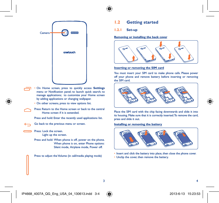 34CameraOn Home screen, press to quickly access •  Settings menu or Notification panel; to launch quick search; to manage applications;  to customize your Home screen by adding applications or changing wallpaper.On other screens, press to view options list.• Press:  Return to the Home screen or back to the central Home screen if it is extended.Press and hold: Enter the recently used applications list.Go back to the previous menu or screen.Press:  Lock the screen.Light up the screen.Press and hold:  When phone is off, power on the phone.When phone is on, enter Phone options: Silent mode, Airplane mode, Power off.Press to adjust the Volume (in call/media playing mode)Getting started1.2  Set-up1.2.1 Removing or installing the back cover Inserting or removing the SIM cardYou must insert your SIM card to make phone calls. Please power off your phone and remove battery before inserting or removing the SIM card.Place the SIM card with the chip facing downwards and slide it into its housing. Make sure that it is correctly inserted. To remove the card, press and slide it out.Installing or removing the batteryInsert and click the battery into place, then close the phone cover.• Unclip the cover, then remove the battery.• IP4668_4007A_QG_Eng_USA_04_130613.indd   3-4IP4668_4007A_QG_Eng_USA_04_130613.indd   3-4 2013-6-13   15:23:532013-6-13   15:23:53