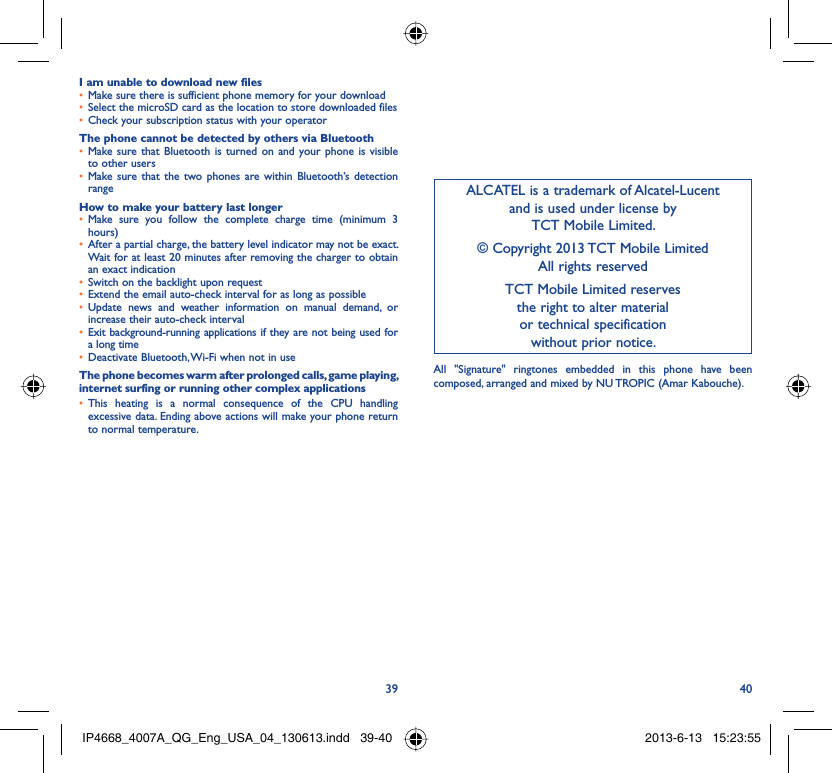 39 40I am unable to download new filesMake sure there is sufficient phone memory for your download• Select the microSD card as the location to store downloaded files• Check your subscription status with your operator• The phone cannot be detected by others via BluetoothMake sure that Bluetooth is turned on and your phone is visible • to other usersMake sure that the two phones are within Bluetooth’s detection • rangeHow to make your battery last longerMake sure you follow the complete charge time (minimum 3 • hours)After a partial charge, the battery level indicator may not be exact. • Wait for at least 20 minutes after removing the charger to obtain an exact indicationSwitch on the backlight upon request• Extend the email auto-check interval for as long as possible• Update news and weather information on manual demand, or • increase their auto-check intervalExit background-running applications if they are not being used for • a long timeDeactivate Bluetooth, Wi-Fi when not in use• The phone becomes warm after prolonged calls, game playing, internet surfing or running other complex applicationsThis heating is a normal consequence of the CPU handling • excessive data. Ending above actions will make your phone return to normal temperature.ALCATEL is a trademark of Alcatel-Lucentand is used under license by TCT Mobile Limited.© Copyright 2013 TCT Mobile LimitedAll rights reservedTCT Mobile Limited reserves the right to alter material or technical specification without prior notice.All &quot;Signature&quot; ringtones embedded in this phone have been composed, arranged and mixed by NU TROPIC (Amar Kabouche).IP4668_4007A_QG_Eng_USA_04_130613.indd   39-40IP4668_4007A_QG_Eng_USA_04_130613.indd   39-40 2013-6-13   15:23:552013-6-13   15:23:55
