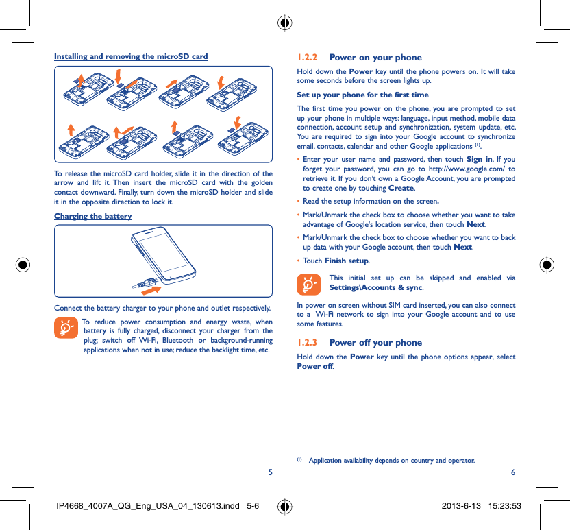 56Installing and removing the microSD cardTo release the microSD card holder, slide it in the direction of the arrow and lift it. Then insert the microSD card with the golden contact downward. Finally, turn down the microSD holder and slide it in the opposite direction to lock it.Charging the batteryConnect the battery charger to your phone and outlet respectively.  To reduce power consumption and energy waste, when battery is fully charged, disconnect your charger from the plug; switch off Wi-Fi, Bluetooth or background-running applications when not in use; reduce the backlight time, etc.Power on your phone1.2.2 Hold down the Power key until the phone powers on. It will take some seconds before the screen lights up.Set up your phone for the first timeThe first time you power on the phone, you are prompted to set up your phone in multiple ways: language, input method, mobile data connection, account setup and synchronization, system update, etc.  You are required to sign into your Google account to synchronize email, contacts, calendar and other Google applications (1). Enter your user name and password, then touch •  Sign in. If you forget your password, you can go to http://www.google.com/ to retrieve it. If you don’t own a Google Account, you are prompted to create one by touching Create.Read the setup information on the screen•  .Mark/Unmark the check box to choose whether you want to take • advantage of Google&apos;s location service, then touch Next.Mark/Unmark the check box to choose whether you want to back • up data with your Google account, then touch Next.Touch •  Finish setup.  This initial set up can be skipped and enabled via Settings\Accounts &amp; sync.In power on screen without SIM card inserted, you can also connect to a  Wi-Fi network to sign into your Google account and to use some features.Power off your phone1.2.3 Hold down the Power key until the phone options appear, select Power off.(1)  Application availability depends on country and operator.IP4668_4007A_QG_Eng_USA_04_130613.indd   5-6IP4668_4007A_QG_Eng_USA_04_130613.indd   5-6 2013-6-13   15:23:532013-6-13   15:23:53
