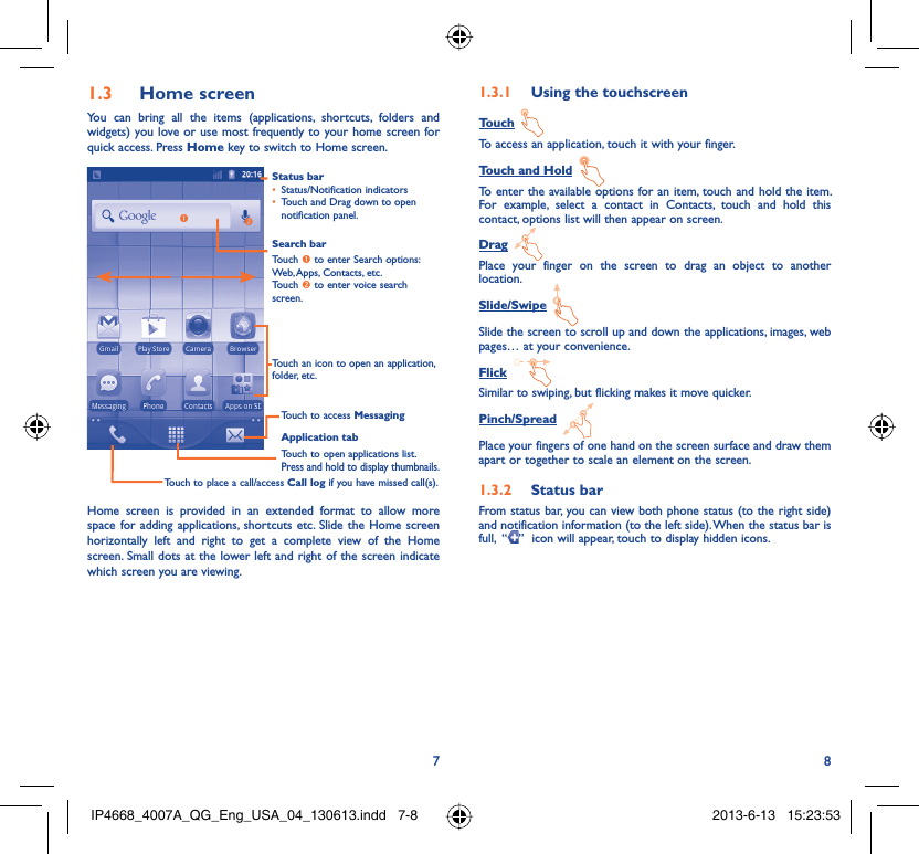 78Home screen1.3 You can bring all the items (applications, shortcuts, folders and widgets) you love or use most frequently to your home screen for quick access. Press Home key to switch to Home screen.Status barStatus/Notification indicators • Touch and Drag down to open • notification panel.Application tabTouch to open applications list.Press and hold to display thumbnails.Touch to access MessagingTouch to place a call/access Call log if you have missed call(s).Search barTouch n to enter Search options:  Web, Apps, Contacts, etc.Touch o to enter voice search screen.Touch an icon to open an application, folder, etc.onHome screen is provided in an extended format to allow more space for adding applications, shortcuts etc. Slide the Home screen horizontally left and right to get a complete view of the Home screen. Small dots at the lower left and right of the screen indicate which screen you are viewing.  Using the touchscreen1.3.1 Touch To access an application, touch it with your finger.Touch and Hold To enter the available options for an item, touch and hold the item. For example, select a contact in Contacts, touch and hold this contact, options list will then appear on screen.Drag Place your finger on the screen to drag an object to another location.Slide/Swipe Slide the screen to scroll up and down the applications, images, web pages… at your convenience.Flick Similar to swiping, but flicking makes it move quicker.Pinch/Spread Place your fingers of one hand on the screen surface and draw them apart or together to scale an element on the screen.Status bar1.3.2 From status bar, you can view both phone status (to the right side) and notification information (to the left side). When the status bar is full,  “ ”  icon will appear, touch to display hidden icons. IP4668_4007A_QG_Eng_USA_04_130613.indd   7-8IP4668_4007A_QG_Eng_USA_04_130613.indd   7-8 2013-6-13   15:23:532013-6-13   15:23:53