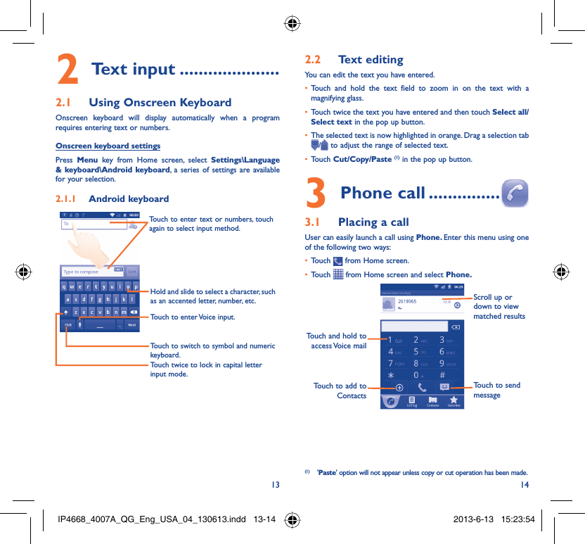 13 14Text input2   .....................Using Onscreen Keyboard2.1 Onscreen keyboard will display automatically when a program requires entering text or numbers.Onscreen keyboard settingsPress  Menu key from Home screen, select Settings\Language &amp; keyboard\Android keyboard, a series of settings are available for your selection. Android keyboard2.1.1 Touch twice to lock in capital letter input mode.Touch to switch to symbol and numeric keyboard.Touch to enter Voice input.Hold and slide to select a character, such as an accented letter, number, etc.Touch to enter text or numbers, touch again to select input method. Text editing2.2 You can edit the text you have entered.Touch and hold the text field to zoom in on the text with a • magnifying glass.Touch twice the text you have entered and then touch •  Select all/Select text in the pop up button.The selected text is now highlighted in orange. Drag a selection tab • / to adjust the range of selected text.Touch •  Cut/Copy/Paste (1) in the pop up button.Phone call3   ...............Placing a call3.1 User can easily launch a call using Phone. Enter this menu using one of the following two ways:Touch •   from Home screen.Touch •   from Home screen and select Phone. Touch to add to ContactsTouch and hold to access Voice  mailScroll up or down to view matched resultsTouch to send message(1) &apos;Paste&apos; option will not appear unless copy or cut operation has been made.IP4668_4007A_QG_Eng_USA_04_130613.indd   13-14IP4668_4007A_QG_Eng_USA_04_130613.indd   13-14 2013-6-13   15:23:542013-6-13   15:23:54