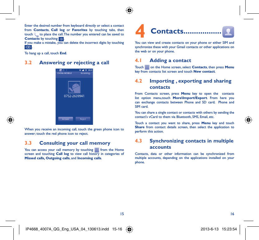 15 16Enter the desired number from keyboard directly or select a contact from  Contacts,  Call log or Favorites by touching tabs, then touch   to place the call. The number you entered can be saved to Contacts by touching  .If you make a mistake, you can delete the incorrect digits by touching  .To hang up a call, touch End.Answering or rejecting a call3.2 When you receive an incoming call, touch the green phone icon to answer; touch the red phone icon to reject.Consulting your call memory3.3 You can access your call memory by touching   from the Home screen and touching Call log to view call history in categories of Missed calls, Outgoing calls, and Incoming calls.Contacts4   ..................You can view and create contacts on your phone or either SIM and synchronize these with your Gmail contacts or other applications on the web or on your phone.Adding a contact4.1 Touch   on the Home screen, select Contacts, then press Menu key from contacts list screen and touch New contact.Importing , exporting and sharing 4.2 contactsFrom Contacts screen, press Menu key to open the  contacts list option menu,touch More\Import/Export. From here you can exchange contacts between Phone and SD card;  Phone and SIM card.You can share a single contact or contacts with others by sending the contact&apos;s vCard to them via Bluetooth, SMS, Email, etc.Touch a contact you want to share, press Menu key and touch Share from contact details screen, then select the application to perform this action.Synchronizing contacts in multiple 4.3 accountsContacts, data or other information can be synchronized from multiple accounts, depending on the applications installed on your phone.IP4668_4007A_QG_Eng_USA_04_130613.indd   15-16IP4668_4007A_QG_Eng_USA_04_130613.indd   15-16 2013-6-13   15:23:542013-6-13   15:23:54