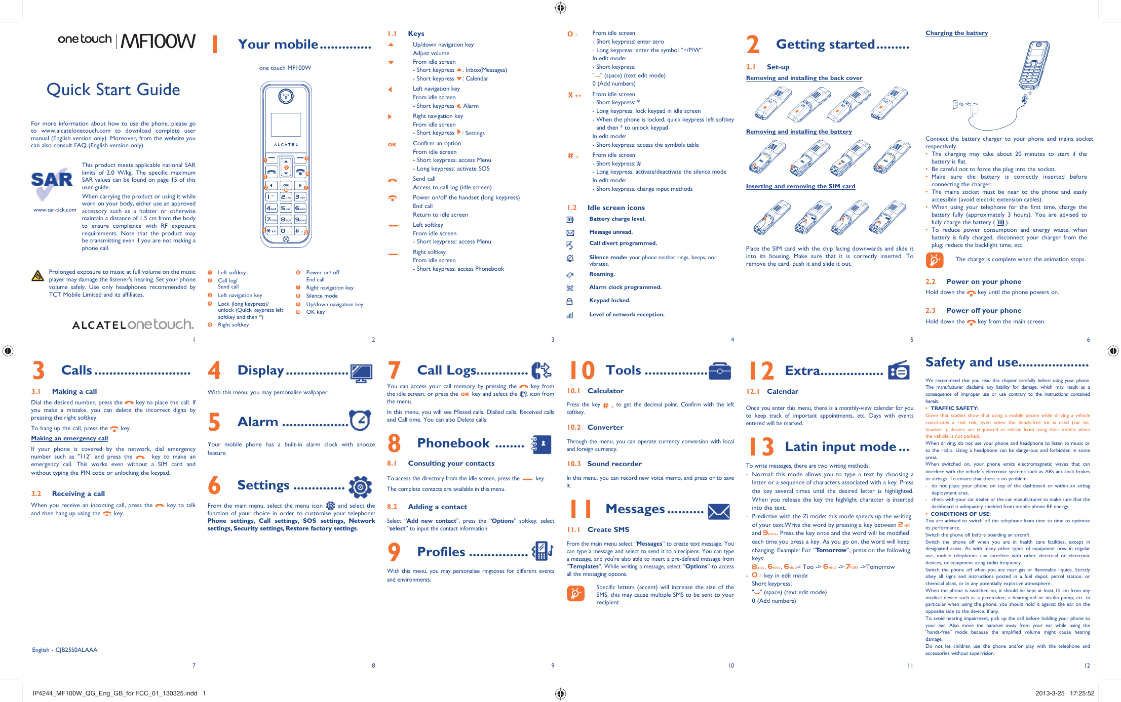 123456127 8 9 10 111 Your mobile ..............1.1 KeysUp/down navigation keyAdjust volumeFrom idle screen- Short keypress  : Inbox(Messages)  - Short keypress  : Calendar Left navigation keyFrom idle screen- Short keypress  : AlarmRight navigation keyFrom idle screen- Short keypress  : SettingsConfirm an optionFrom idle screen- Short keypress: access Menu- Long keypress: activate SOSSend callAccess to call log (idle screen)Power on/off the handset (long keypress)End callReturn to idle screenLeft softkeyFrom idle screen- Short keypress: access MenuRight softkeyFrom idle screen- Short keypress: access PhonebookFrom idle screen- Short keypress: enter zero- Long keypress: enter the symbol “+/P/W”In edit mode:- Short keypress:&quot;&quot; (space) (text edit mode)0 (Add numbers)From idle screen- Short keypress: *- Long keypress: lock keypad in idle screen-  When the phone is locked, quick keypress left softkey and then * to unlock keypadIn edit mode:- Short keypress: access the symbols tableFrom idle screen- Short keypress: #- Long keypress: activate/deactivate the silence modeIn edit mode:- Short keypress: change input methods1.2  Idle screen iconsBattery charge level.Message unread.Call divert programmed.Silence mode: your phone neither rings, beeps, nor vibrates.Roaming.Alarm clock programmed.Keypad locked.Level of network reception.3 Calls ..........................3.1  Making a callDial the desired number, press the   key to place the call. If you make a mistake, you can delete the incorrect digits by pressing the right softkey. To hang up the call, press the   key.Making an emergency callIf your phone is covered by the network, dial emergency number such as &quot;112&quot; and press the    key to make an emergency call. This works even without a SIM card and without typing the PIN code or unlocking the keypad. 3.2  Receiving a callWhen you receive an incoming call, press the   key to talk and then hang up using the   key. MF100WThis product meets applicable national SAR limits of 2.0 W/kg. The specific maximum SAR values can be found on page 15 of this user guide.When carrying the product or using it while worn on your body, either use an approved accessory such as a holster or otherwise maintain a distance of 1.5 cm from the body to ensure compliance with RF exposure requirements. Note that the product may be transmitting even if you are not making a phone call.10  Tools .................10.1 CalculatorPress the key   to get the decimal point. Confirm with the left softkey.10.2 ConverterThrough the menu, you can operate currency conversion with local and foreign currency.10.3 Sound recorderIn this menu, you can record new voice memo, and press or to save it.11  Messages ..........11.1 Create SMSFrom the main menu select “Messages” to create text message. You can type a message and select to send it to a recipient. You can type a message, and you&apos;re also able to insert a pre-defined message from “Templates”. While writing a message, select “Options” to access all the messaging options.    Specific letters (accent) will increase the size of the SMS, this may cause multiple SMS to be sent to your recipient.Quick Start GuideFor more information about how to use the phone, please go to www.alcatelonetouch.com to download complete user manual (English version only). Moreover, from the website you can also consult FAQ (English version only).  Prolonged exposure to music at full volume on the music player may damage the listener&apos;s hearing. Set your phone volume safely. Use only headphones recommended by TCT Mobile Limited and its affiliates.www.sar-tick.comEnglish - CJB25S0ALAAA7 Call Logs..............You can access your call memory by pressing the   key from the idle screen, or press the   key and select the   icon from the menu.In this menu, you will see Missed calls, Dialled calls, Received calls and Call time. You can also Delete calls.8 Phonebook  ........8.1  Consulting your contactsTo access the directory from the idle screen, press the   key.The complete contacts are available in this menu.8.2  Adding a contactSelect “Add new contact”, press the “Options” softkey, select “select” to input the contact information.9 Profiles ................With this menu, you may personalise ringtones for different events and environments. 4 Display .................With this menu, you may personalise wallpaper.5 Alarm ..................Your mobile phone has a built-in alarm clock with snooze feature. 6 Settings ..............From the main menu, select the menu icon   and select the function of your choice in order to customise your telephone: Phone settings, Call settings, SOS settings, Network settings, Security settings, Restore factory settings.2 Getting started .........2.1 Set-upRemoving and installing the back coverRemoving and installing the batteryInserting and removing the SIM cardPlace the SIM card with the chip facing downwards and slide it into its housing. Make sure that it is correctly inserted. To remove the card, push it and slide it out.12  Extra .................12.1 CalendarOnce you enter this menu, there is a monthly-view calendar for you to keep track of important appointments, etc. Days with events entered will be marked.13  Latin input mode ...To write messages, there are two writing methods:-  Normal: this mode allows you to type a text by choosing a letter or a sequence of characters associated with a key. Press the key several times until the desired letter is highlighted. When you release the key the highlight character is inserted into the text.-  Predictive with the Zi mode: this mode speeds up the writing of your text.Write the word by pressing a key between   and  . Press the key once and the word will be modified each time you press a key. As you go on, the word will keep changing. Example: For “Tomorrow”, press on the following keys:,  ,  = Too -&gt;   -&gt;   -&gt;Tomorrow-   key in edit modeShort keypress: &quot;&quot; (space) (text edit mode)0 (Add numbers)Safety and use ...................We recommend that you read this chapter carefully before using your phone. The manufacturer disclaims any liability for damage, which may result as a consequence of improper use or use contrary to the instructions contained herein.•  TRAFFIC SAFETY:Given that studies show that using a mobile phone while driving a vehicle constitutes a real risk, even when the hands-free kit is used (car kit, headset...), drivers are requested to refrain from using their mobile when the vehicle is not parked.When driving, do not use your phone and headphone to listen to music or to the radio. Using a headphone can be dangerous and forbidden in some areas.When switched on, your phone emits electromagnetic waves that can interfere with the vehicle&apos;s electronic systems such as ABS anti-lock brakes or airbags. To ensure that there is no problem:-  do not place your phone on top of the dashboard or within an airbag deployment area,-  check with your car dealer or the car manufacturer to make sure that the dashboard is adequately shielded from mobile phone RF energy.•  CONDITIONS OF USE:You are advised to switch off the telephone from time to time to optimise its performance.Switch the phone off before boarding an aircraft.Switch the phone off when you are in health care facilities, except in designated areas. As with many other types of equipment now in regular use, mobile telephones can interfere with other electrical or electronic devices, or equipment using radio frequency.Switch the phone off when you are near gas or flammable liquids. Strictly obey all signs and instructions posted in a fuel depot, petrol station, or chemical plant, or in any potentially explosive atmosphere.When the phone is switched on, it should be kept at least 15 cm from any medical device such as a pacemaker, a hearing aid or insulin pump, etc. In particular when using the phone, you should hold it against the ear on the opposite side to the device, if any. To avoid hearing impairment, pick up the call before holding your phone to your ear. Also move the handset away from your ear while using the &quot;hands-free&quot; mode because the amplified volume might cause hearing damage.Do not let children use the phone and/or play with the telephone and accessories without supervision.Charging the batteryConnect the battery charger to your phone and mains socket respectively.The charging may take about 20 minutes to start if the • battery is flat.Be careful not to force the plug into the socket.• Make sure the battery is correctly inserted before • connecting the charger.The mains socket must be near to the phone and easily • accessible (avoid electric extension cables).When using your telephone for the first time, charge the • battery fully (approximately 3 hours). You are advised to fully charge the battery (   ).To reduce power consumption and energy waste, when • battery is fully charged, disconnect your charger from the plug; reduce the backlight time, etc.    The charge is complete when the animation stops.2.2  Power on your phoneHold down the   key until the phone powers on.2.3  Power off your phoneHold down the   key from the main screen.one touch MF100W  1 Left softkey2  Call log/Send call3  Left navigation key4  Lock (long keypress)/unlock (Quick keypress left softkey and then *)5  Right softkey6  Power on/ offEnd call7  Right navigation key8 Silence mode9  Up/down navigation key10  OK key14253678910IP4244_MF100W_QG_Eng_GB_for FCC_01_130325.indd   1IP4244_MF100W_QG_Eng_GB_for FCC_01_130325.indd   1 2013-3-25   17:25:522013-3-25   17:25:52