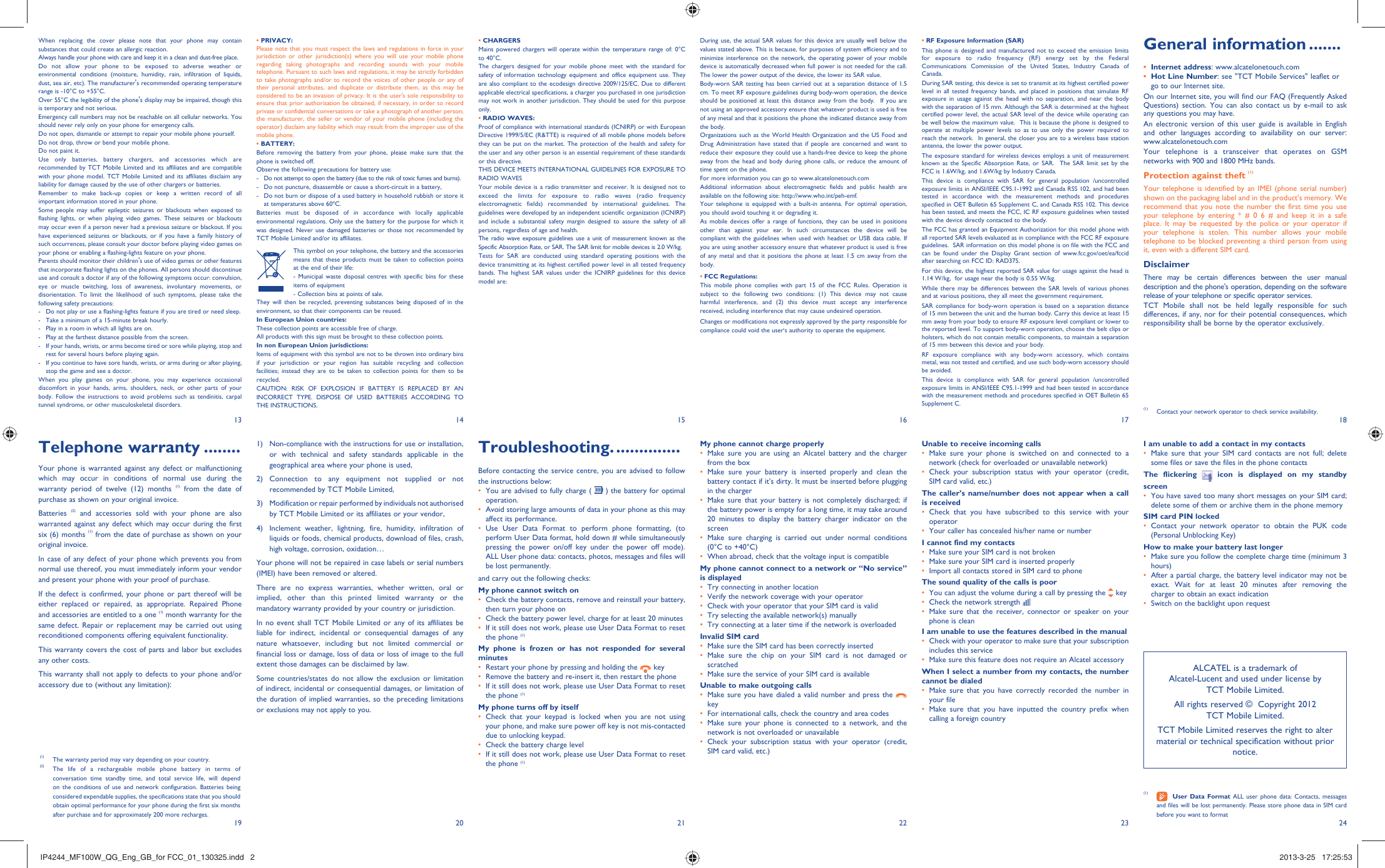 13 14 15 16 17 182419 20 21 22 23• PRIVACY:Please note that you must respect the laws and regulations in force in your jurisdiction or other jurisdiction(s) where you will use your mobile phone regarding taking photographs and recording sounds with your mobile telephone. Pursuant to such laws and regulations, it may be strictly forbidden to take photographs and/or to record the voices of other people or any of their personal attributes, and duplicate or distribute them, as this may be considered to be an invasion of privacy. It is the user&apos;s sole responsibility to ensure that prior authorisation be obtained, if necessary, in order to record private or confidential conversations or take a photograph of another person; the manufacturer, the seller or vendor of your mobile phone (including the operator) disclaim any liability which may result from the improper use of the mobile phone.• BATTERY:Before removing the battery from your phone, please make sure that the phone is switched off. Observe the following precautions for battery use: -  Do not attempt to open the battery (due to the risk of toxic fumes and burns). -  Do not puncture, disassemble or cause a short-circuit in a battery, -  Do not burn or dispose of a used battery in household rubbish or store it at temperatures above 60ºC. Batteries must be disposed of in accordance with locally applicable environmental regulations. Only use the battery for the purpose for which it was designed. Never use damaged batteries or those not recommended by TCT Mobile Limited and/or its affiliates. This symbol on your telephone, the battery and the accessories means that these products must be taken to collection points at the end of their life:  - Municipal waste disposal centres with specific bins for these items of equipment  - Collection bins at points of sale. They will then be recycled, preventing substances being disposed of in the environment, so that their components can be reused.In European Union countries:These collection points are accessible free of charge.All products with this sign must be brought to these collection points.In non European Union jurisdictions:Items of equipment with this symbol are not to be thrown into ordinary bins if your jurisdiction or your region has suitable recycling and collection facilities; instead they are to be taken to collection points for them to be recycled.CAUTION: RISK OF EXPLOSION IF BATTERY IS REPLACED BY AN INCORRECT TYPE. DISPOSE OF USED BATTERIES ACCORDING TO THE INSTRUCTIONS.• CHARGERSMains powered chargers will operate within the temperature range of: 0°C to 40°C.The chargers designed for your mobile phone meet with the standard for safety of information technology equipment and office equipment use. They are also compliant to the ecodesign directive 2009/125/EC. Due to different applicable electrical specifications, a charger you purchased in one jurisdiction may not work in another jurisdiction. They should be used for this purpose only.• RADIO WAVES:Proof of compliance with international standards (ICNIRP) or with European Directive 1999/5/EC (R&amp;TTE) is required of all mobile phone models before they can be put on the market. The protection of the health and safety for the user and any other person is an essential requirement of these standards or this directive.THIS DEVICE MEETS INTERNATIONAL GUIDELINES FOR EXPOSURE TO RADIO WAVESYour mobile device is a radio transmitter and receiver. It is designed not to exceed the limits for exposure to radio waves (radio frequency electromagnetic fields) recommended by international guidelines. The guidelines were developed by an independent scientific organization (ICNIRP) and include a substantial safety margin designed to assure the safety of all persons, regardless of age and health.The radio wave exposure guidelines use a unit of measurement known as the Specific Absorption Rate, or SAR. The SAR limit for mobile devices is 2.0 W/kg. Tests for SAR are conducted using standard operating positions with the device transmitting at its highest certified power level in all tested frequency bands. The highest SAR values under the ICNIRP guidelines for this device model are:Maximum SAR for this model and conditions under which it was recorded.Head SAR GSM 900 XX W/kgBody-worn SAR GSM 900 XX W/kg1)  Non-compliance with the instructions for use or installation, or with technical and safety standards applicable in the geographical area where your phone is used,2) Connection to any equipment not supplied or not recommended by TCT Mobile Limited,3)  Modification or repair performed by individuals not authorised by TCT Mobile Limited or its affiliates or your vendor,4)  Inclement weather, lightning, fire, humidity, infiltration of liquids or foods, chemical products, download of files, crash, high voltage, corrosion, oxidation…Your phone will not be repaired in case labels or serial numbers (IMEI) have been removed or altered.There are no express warranties, whether written, oral or implied, other than this printed limited warranty or the mandatory warranty provided by your country or jurisdiction.In no event shall TCT Mobile Limited or any of its affiliates be liable for indirect, incidental or consequential damages of any nature whatsoever, including but not limited commercial or financial loss or damage, loss of data or loss of image to the full extent those damages can be disclaimed by law.Some countries/states do not allow the exclusion or limitation of indirect, incidental or consequential damages, or limitation of the duration of implied warranties, so the preceding limitations or exclusions may not apply to you.Troubleshooting. ..............Before contacting the service centre, you are advised to follow the instructions below:You are advised to fully charge ( •   ) the battery for optimal operation.Avoid storing large amounts of data in your phone as this may • affect its performance.Use User Data Format to perform phone formatting, (to • perform User Data format, hold down # while simultaneously pressing the power on/off key under the power off mode). ALL User phone data: contacts, photos, messages and files will be lost permanently. and carry out the following checks:My phone cannot switch on Check the battery contacts, remove and reinstall your battery, • then turn your phone on Check the battery power level, charge for at least 20 minutes• If it still does not work, please use User Data Format to reset • the phone (1)My phone is frozen or has not responded for several minutesRestart your phone by pressing and holding the •   keyRemove the battery and re-insert it, then restart the phone• If it still does not work, please use User Data Format to reset • the phone (1)My phone turns off by itselfCheck that your keypad is locked when you are not using • your phone, and make sure power off key is not mis-contacted due to unlocking keypad.Check the battery charge level• If it still does not work, please use User Data Format to reset • the phone (1)During use, the actual SAR values for this device are usually well below the values stated above. This is because, for purposes of system efficiency and to minimize interference on the network, the operating power of your mobile device is automatically decreased when full power is not needed for the call. The lower the power output of the device, the lower its SAR value.Body-worn SAR testing has been carried out at a separation distance of 1.5 cm. To meet RF exposure guidelines during body-worn operation, the device should be positioned at least this distance away from the body.  If you are not using an approved accessory ensure that whatever product is used is free of any metal and that it positions the phone the indicated distance away from the body. Organizations such as the World Health Organization and the US Food and Drug Administration have stated that if people are concerned and want to reduce their exposure they could use a hands-free device to keep the phone away from the head and body during phone calls, or reduce the amount of time spent on the phone.For more information you can go to www.alcatelonetouch.comAdditional information about electromagnetic fields and public health are available on the following site: http://www.who.int/peh-emf.Your telephone is equipped with a built-in antenna. For optimal operation, you should avoid touching it or degrading it.As mobile devices offer a range of functions, they can be used in positions other than against your ear. In such circumstances the device will be compliant with the guidelines when used with headset or USB data cable. If you are using another accessory ensure that whatever product is used is free of any metal and that it positions the phone at least 1.5 cm away from the body.• FCC Regulations:This mobile phone complies with part 15 of the FCC Rules. Operation is subject to the following two conditions: (1) This device may not cause harmful interference, and (2) this device must accept any interference received, including interference that may cause undesired operation. Changes or modifications not expressly approved by the party responsible for compliance could void the user‘s authority to operate the equipment.My phone cannot charge properlyMake sure you are using an Alcatel battery and the charger • from the boxMake sure your battery is inserted properly and clean the • battery contact if it’s dirty. It must be inserted before plugging in the chargerMake sure that your battery is not completely discharged; if • the battery power is empty for a long time, it may take around 20 minutes to display the battery charger indicator on the screenMake sure charging is carried out under normal conditions • (0°C to +40°C)When abroad, check that the voltage input is compatible• My phone cannot connect to a network or “No service” is displayedTry connecting in another location• Verify the network coverage with your operator• Check with your operator that your SIM card is valid• Try selecting the available network(s) manually • Try connecting at a later time if the network is overloaded• Invalid SIM cardMake sure the SIM card has been correctly inserted• Make sure the chip on your SIM card is not damaged or • scratchedMake sure the service of your SIM card is available• Unable to make outgoing callsMake sure you have dialed a valid number and press the •    keyFor international calls, check the country and area codes• Make sure your phone is connected to a network, and the • network is not overloaded or unavailableCheck your subscription status with your operator (credit, • SIM card valid, etc.)Unable to receive incoming callsMake sure your phone is switched on and connected to a • network (check for overloaded or unavailable network)Check your subscription status with your operator (credit, • SIM card valid, etc.)The caller’s name/number does not appear when a call is receivedCheck that you have subscribed to this service with your • operatorYour caller has concealed his/her name or number• I cannot find my contactsMake sure your SIM card is not broken• Make sure your SIM card is inserted properly• Import all contacts stored in SIM card to phone• The sound quality of the calls is poorYou can adjust the volume during a call by pressing the•    keyCheck the network strength • Make sure that the receiver, connector or speaker on your • phone is cleanI am unable to use the features described in the manualCheck with your operator to make sure that your subscription • includes this serviceMake sure this feature does not require an Alcatel accessory• When I select a number from my contacts, the number cannot be dialedMake sure that you have correctly recorded the number in • your fileMake sure that you have inputted the country prefix when • calling a foreign country• RF Exposure Information (SAR)This phone is designed and manufactured not to exceed the emission limits for exposure to radio frequency (RF) energy set by the Federal Communications Commission of the United States, Industry Canada of Canada. During SAR testing, this device is set to transmit at its highest certified power level in all tested frequency bands, and placed in positions that simulate RF exposure in usage against the head with no separation, and near the body with the separation of 15 mm. Although the SAR is determined at the highest certified power level, the actual SAR level of the device while operating can be well below the maximum value.  This is because the phone is designed to operate at multiple power levels so as to use only the power required to reach the network.  In general, the closer you are to a wireless base station antenna, the lower the power output.The exposure standard for wireless devices employs a unit of measurement known as the Specific Absorption Rate, or SAR.  The SAR limit set by the FCC is 1.6W/kg, and 1.6W/kg by Industry Canada.  This device is compliance with SAR for general population /uncontrolled exposure limits in ANSI/IEEE C95.1-1992 and Canada RSS 102, and had been tested in accordance with the measurement methods and procedures specified in OET Bulletin 65 Supplement C, and Canada RSS 102. This device has been tested, and meets the FCC, IC RF exposure guidelines when tested with the device directly contacted to the body. The FCC has granted an Equipment Authorization for this model phone with all reported SAR levels evaluated as in compliance with the FCC RF exposure guidelines.  SAR information on this model phone is on file with the FCC and can be found under the Display Grant section of www.fcc.gov/oet/ea/fccid after searching on FCC ID: RAD375.For this device, the highest reported SAR value for usage against the head is 1.14 W/kg,  for usage near the body is 0.55 W/kg.While there may be differences between the SAR levels of various phones and at various positions, they all meet the government requirement.SAR compliance for body-worn operation is based on a separation distance of 15 mm between the unit and the human body. Carry this device at least 150 mm away from your body to ensure RF exposure level compliant or lower to the reported level. To support body-worn operation, choose the belt clips or holsters, which do not contain metallic components, to maintain a separation of 15 mm between this device and your body. RF exposure compliance with any body-worn accessory, which contains metal, was not tested and certified, and use such body-worn accessory should be avoided.This device is compliance with SAR for general population /uncontrolled exposure limits in ANSI/IEEE C95.1-1999 and had been tested in accordance with the measurement methods and procedures specified in OET Bulletin 65 Supplement C.Telephone warranty ........Your phone is warranted against any defect or malfunctioning which may occur in conditions of normal use during the warranty period of twelve (12) months (1) from the date of purchase as shown on your original invoice.Batteries  (2) and accessories sold with your phone are also warranted against any defect which may occur during the first six (6) months (1) from the date of purchase as shown on your original invoice.In case of any defect of your phone which prevents you from normal use thereof, you must immediately inform your vendor and present your phone with your proof of purchase.If the defect is confirmed, your phone or part thereof will be either replaced or repaired, as appropriate. Repaired Phone and accessories are entitled to a one (1) month warranty for the same defect. Repair or replacement may be carried out using reconditioned components offering equivalent functionality.This warranty covers the cost of parts and labor but excludes any other costs.This warranty shall not apply to defects to your phone and/or accessory due to (without any limitation):When replacing the cover please note that your phone may contain substances that could create an allergic reaction.Always handle your phone with care and keep it in a clean and dust-free place.Do not allow your phone to be exposed to adverse weather or environmental conditions (moisture, humidity, rain, infiltration of liquids, dust, sea air, etc). The manufacturer&apos;s recommended operating temperature range is -10°C to +55°C. Over 55°C the legibility of the phone&apos;s display may be impaired, though this is temporary and not serious. Emergency call numbers may not be reachable on all cellular networks. You should never rely only on your phone for emergency calls.Do not open, dismantle or attempt to repair your mobile phone yourself.Do not drop, throw or bend your mobile phone.Do not paint it.Use only batteries, battery chargers, and accessories which are recommended by TCT Mobile Limited and its affiliates and are compatible with your phone model. TCT Mobile Limited and its affiliates disclaim any liability for damage caused by the use of other chargers or batteries.Remember to make back-up copies or keep a written record of all important information stored in your phone.Some people may suffer epileptic seizures or blackouts when exposed to flashing lights, or when playing video games. These seizures or blackouts may occur even if a person never had a previous seizure or blackout. If you have experienced seizures or blackouts, or if you have a family history of such occurrences, please consult your doctor before playing video games on your phone or enabling a flashing-lights feature on your phone. Parents should monitor their children&apos;s use of video games or other features that incorporate flashing lights on the phones. All persons should discontinue use and consult a doctor if any of the following symptoms occur: convulsion, eye or muscle twitching, loss of awareness, involuntary movements, or disorientation. To limit the likelihood of such symptoms, please take the following safety precautions:-  Do not play or use a flashing-lights feature if you are tired or need sleep.-  Take a minimum of a 15-minute break hourly.-  Play in a room in which all lights are on.-  Play at the farthest distance possible from the screen.-  If your hands, wrists, or arms become tired or sore while playing, stop and rest for several hours before playing again.-  If you continue to have sore hands, wrists, or arms during or after playing, stop the game and see a doctor.When you play games on your phone, you may experience occasional discomfort in your hands, arms, shoulders, neck, or other parts of your body. Follow the instructions to avoid problems such as tendinitis, carpal tunnel syndrome, or other musculoskeletal disorders.(1)  The warranty period may vary depending on your country.(2)  The life of a rechargeable mobile phone battery in terms of conversation time standby time, and total service life, will depend on the conditions of use and network configuration. Batteries being considered expendable supplies, the specifications state that you should obtain optimal performance for your phone during the first six months after purchase and for approximately 200 more recharges.General information .......Internet address•  : www.alcatelonetouch.comHot Line Number•  : see &quot;TCT Mobile Services&quot; leaflet or go to our Internet site.On our Internet site, you will find our FAQ (Frequently Asked Questions) section. You can also contact us by e-mail to ask any questions you may have. An electronic version of this user guide is available in English and other languages according to availability on our server: www.alcatelonetouch.comYour telephone is a transceiver that operates on GSM networks with 900 and 1800 MHz bands.Protection against theft (1)Your telephone is identified by an IMEI (phone serial number) shown on the packaging label and in the product&apos;s memory. We recommend that you note the number the first time you use your telephone by entering * # 0 6 # and keep it in a safe place. It may be requested by the police or your operator if your telephone is stolen. This number allows your mobile telephone to be blocked preventing a third person from using it, even with a different SIM card.DisclaimerThere may be certain differences between the user manual description and the phone&apos;s operation, depending on the software release of your telephone or specific operator services.TCT Mobile shall not be held legally responsible for such differences, if any, nor for their potential consequences, which responsibility shall be borne by the operator exclusively.(1)  Contact your network operator to check service availability. I am unable to add a contact in my contactsMake sure that your SIM card contacts are not full; delete • some files or save the files in the phone contactsThe flickering   icon is displayed on my standby screenYou have saved too many short messages on your SIM card; • delete some of them or archive them in the phone memorySIM card PIN lockedContact your network operator to obtain the PUK code • (Personal Unblocking Key)How to make your battery last longerMake sure you follow the complete charge time (minimum 3 • hours)After a partial charge, the battery level indicator may not be • exact. Wait for at least 20 minutes after removing the charger to obtain an exact indicationSwitch on the backlight upon request• (1)   User Data Format ALL user phone data: Contacts, messages and files will be lost permanently. Please store phone data in SIM card before you want to formatALCATEL is a trademark of Alcatel-Lucent and used under license by TCT Mobile Limited.All rights reserved ©  Copyright 2012TCT Mobile Limited.TCT Mobile Limited reserves the right to alter material or technical specification without prior notice.IP4244_MF100W_QG_Eng_GB_for FCC_01_130325.indd   2IP4244_MF100W_QG_Eng_GB_for FCC_01_130325.indd   2 2013-3-25   17:25:532013-3-25   17:25:53