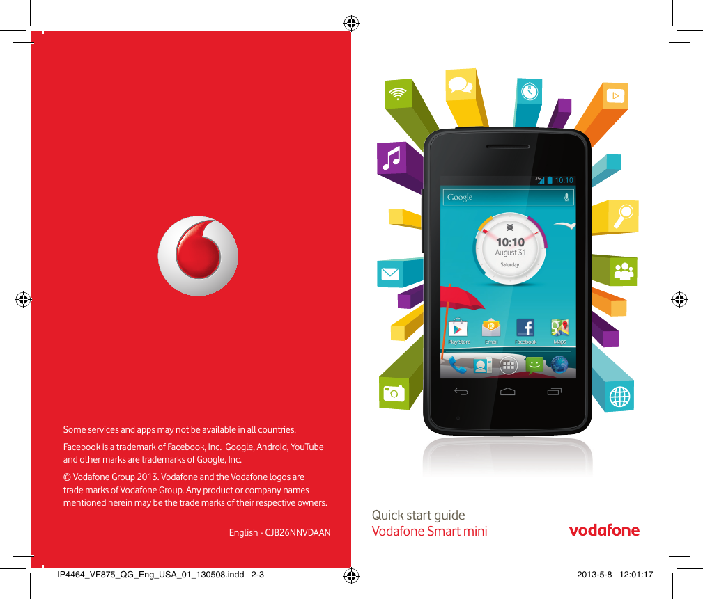 Quick start guide Vodafone Smart miniSome services and apps may not be available in all countries. Facebook is a trademark of Facebook, Inc.  Google, Android, YouTube and other marks are trademarks of Google, Inc. © Vodafone Group 2013. Vodafone and the Vodafone logos  are trade marks of Vodafone Group. Any product or company names  mentioned herein may be the trade marks of their respective owners.English - CJB26NNVDAANIP4464_VF875_QG_Eng_USA_01_130508.indd   2-3 2013-5-8   12:01:17