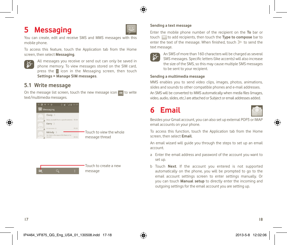 1718Messaging 5 You  can  create,  edit  and  receive  SMS  and  MMS  messages  with  this mobile phone.To  access  this  feature,  touch  the  Application  tab  from  the  Home screen, then select Messaging.All messages you receive or send  out can only be  saved in phone  memory.  To  view  messages stored on  the  SIM  card, press  the    icon  in  the  Messaging  screen,  then  touch Settings &gt; Manage SIM messages.Write message5.1 On the message list screen, touch the new message icon    to write text/multimedia messages.Touch to create a new messageTouch to view the whole message threadSending a text messageEnter  the  mobile  phone  number  of  the  recipient  on  the  To  bar  or touch    to add recipients, then touch the Type to compose bar to enter the text of the  message.  When finished, touch   to send the text message.  An SMS of more than 160 characters will be charged as several SMS messages. Specific letters (like accents) will also increase the size of the SMS, so this may cause multiple SMS messages  to be sent to your recipient.Sending a multimedia messageMMS  enables  you  to  send  video  clips,  images,  photos,  animations, slides and sounds to other compatible phones and e-mail addresses. An SMS will be converted to MMS automatically when media files (images, video, audio, slides, etc.) are attached or Subject or email addresses added. Email 6 Besides your Gmail account, you can also set up external POP3 or IMAP email accounts on your phone.To  access  this  function,  touch  the  Application  tab  from  the  Home screen, then select Email.An email wizard will  guide you through the steps  to  set up an email account.a  Enter the email address and password of the account you want to set up.b  Touch  Next.  If  the  account  you  entered  is  not  supported automatically  on  the  phone,  you  will  be  prompted  to  go  to  the email  account  settings  screen  to  enter  settings  manually.  Or you can touch Manual setup to directly  enter  the  incoming and outgoing settings for the email account you are setting up.IP4464_VF875_QG_Eng_USA_01_130508.indd   17-18 2013-5-8   12:02:06