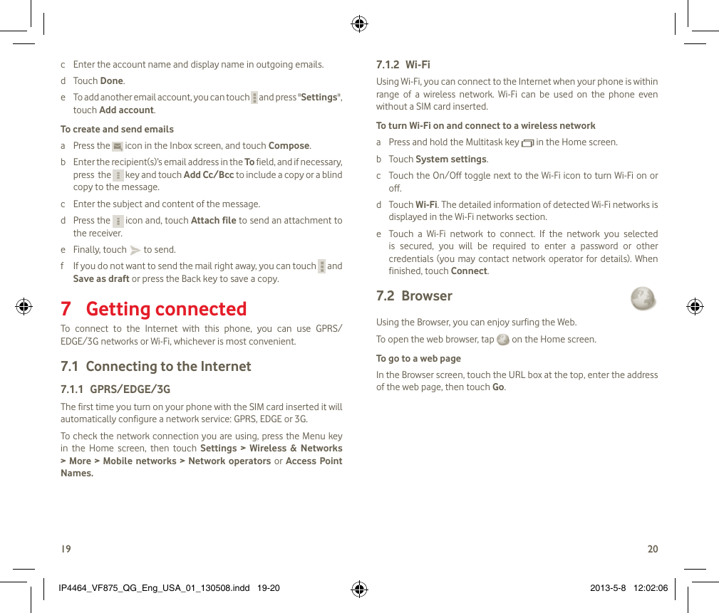 1920c  Enter the account name and display name in outgoing emails.d  Touch Done.e  To add another email account, you can touch   and press &quot;Settings&quot;, touch Add account.To create and send emailsa  Press the   icon in the Inbox screen, and touch Compose.b  Enter the recipient(s)’s email address in the To field, and if necessary, press  the   key and touch Add Cc/Bcc to include a copy or a blind copy to the message.c  Enter the subject and content of the message.d  Press the   icon and, touch Attach file to send an attachment to the receiver.e  Finally, touch   to send.f  If you do not want to send the mail right away, you can touch   and Save as draft or press the Back key to save a copy.Getting connected 7 To  connect  to  the  Internet  with  this  phone,  you  can  use  GPRS/EDGE/3G networks or Wi-Fi, whichever is most convenient.Connecting to the Internet7.1 GPRS/EDGE/3G7.1.1 The first time you turn on your phone with the SIM card inserted it will automatically configure a network service: GPRS, EDGE or 3G. To check the network connection you are using, press the Menu key in  the  Home  screen,  then  touch  Settings  &gt;  Wireless  &amp;  Networks &gt; More &gt;  Mobile  networks  &gt;  Network operators or Access Point Names.Wi-Fi7.1.2 Using Wi-Fi, you can connect to the Internet when your phone is within range  of  a  wireless  network.  Wi-Fi  can  be  used  on  the  phone  even without a SIM card inserted.To turn Wi-Fi on and connect to a wireless networka  Press and hold the Multitask key   in the Home screen. b  Touch System settings.c  Touch the On/Off toggle next to the Wi-Fi icon to turn Wi-Fi on or off.d  Touch Wi-Fi. The detailed information of detected Wi-Fi networks is displayed in the Wi-Fi networks section.e  Touch  a  Wi-Fi  network  to  connect.  If  the  network  you  selected is  secured,  you  will  be  required  to  enter  a  password  or  other credentials (you may  contact network operator for  details).  When finished, touch Connect. Browser 7.2 Using the Browser, you can enjoy surfing the Web.To open the web browser, tap   on the Home screen.To go to a web pageIn the Browser screen, touch the URL box at the top, enter the address of the web page, then touch Go. IP4464_VF875_QG_Eng_USA_01_130508.indd   19-20 2013-5-8   12:02:06