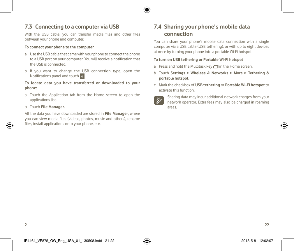 2122Connecting to a computer via USB7.3 With  the  USB  cable,  you  can  transfer  media  files  and  other  files between your phone and computer. To connect your phone to the computera  Use the USB cable that came with your phone to connect the phone to a USB port on your computer. You will receive a notification that the USB is connected.b  If  you  want  to  change  the  USB  connection  type,  open  the Notifications panel and touch   .To  locate  data  you  have  transferred  or  downloaded  to  your phone:a  Touch  the  Application  tab  from  the  Home  screen  to  open  the applications list.b  Touch File Manager.All the data you have downloaded are stored in File Manager, where you can view media  files (videos, photos, music  and  others), rename files, install applications onto your phone, etc.Sharing your phone&apos;s mobile data 7.4 connectionYou  can  share  your  phone&apos;s  mobile  data  connection  with  a  single computer via a USB cable (USB tethering), or with up to eight devices at once by turning your phone into a portable Wi-Fi hotspot.To turn on USB tethering or Portable Wi-Fi hotspota  Press and hold the Multitask key   in the Home screen.b  Touch  Settings  &gt;  Wireless  &amp;  Networks  &gt;  More  &gt;  Tethering  &amp; portable hotspot. c  Mark the checkbox of USB tethering or Portable Wi-Fi hotspot to activate this function. Sharing data may incur additional network charges from your network operator. Extra fees may also be charged in roaming areas. IP4464_VF875_QG_Eng_USA_01_130508.indd   21-22 2013-5-8   12:02:07