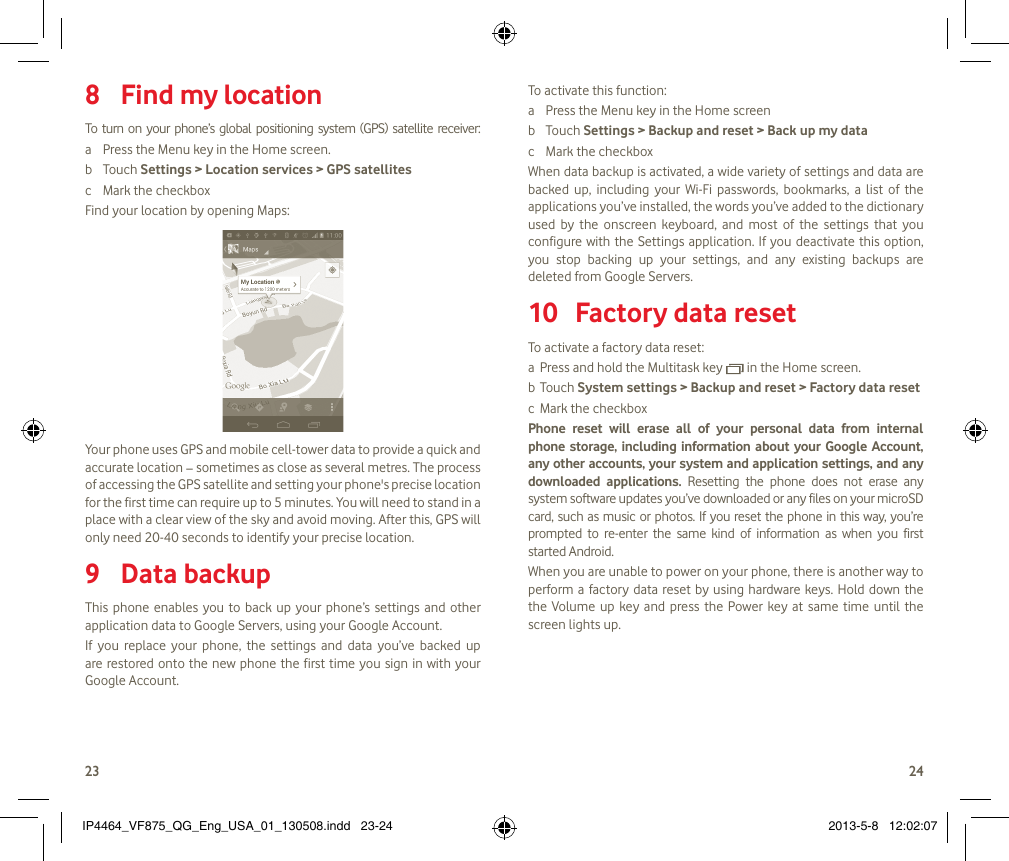 2324 Find8   my locationTo  turn  on  your  phone’s  global  positioning  system  (GPS)  satellite  receiver:a  Press the Menu key in the Home screen.b  Touch Settings &gt; Location services &gt; GPS satellitesc  Mark the checkboxFind your location by opening Maps:Your phone uses GPS and mobile cell-tower data to provide a quick and accurate location − sometimes as close as several metres. The process of accessing the GPS satellite and setting your phone&apos;s precise location for the first time can require up to 5 minutes. You will need to stand in a place with a clear view of the sky and avoid moving. After this, GPS will only need 20-40 seconds to identify your precise location.Data backup9 This phone  enables you to  back  up  your  phone’s settings and other application data to Google Servers, using your Google Account. If  you  replace  your  phone,  the  settings  and  data  you’ve  backed  up are restored onto the new phone the first time you sign in with your Google Account. To activate this function:a  Press the Menu key in the Home screenb  Touch Settings &gt; Backup and reset &gt; Back up my datac  Mark the checkboxWhen data backup is activated, a wide variety of settings and data are backed  up,  including  your  Wi-Fi  passwords,  bookmarks,  a  list  of  the applications you’ve installed, the words you’ve added to the dictionary used  by  the  onscreen  keyboard,  and  most  of  the  settings  that  you configure with the Settings application. If you deactivate this  option, you  stop  backing  up  your  settings,  and  any  existing  backups  are deleted from Google Servers.Factory data reset 10 To activate a factory data reset:a  Press and hold the Multitask key   in the Home screen.b  Touch System settings &gt; Backup and reset &gt; Factory data resetc  Mark the checkboxPhone  reset  will  erase  all  of  your  personal  data  from  internal phone storage,  including  information  about  your Google Account, any other accounts, your system and application settings, and any downloaded  applications.  Resetting  the  phone  does  not  erase  any system software updates you’ve downloaded or any files on your microSD card, such as music or photos. If you reset the phone in this way, you’re prompted  to  re-enter  the  same  kind  of  information  as  when  you  first started Android.When you are unable to power on your phone, there is another way to perform a factory data reset by  using  hardware keys.  Hold down the the  Volume  up key  and  press  the  Power  key  at  same  time  until  the screen lights up.IP4464_VF875_QG_Eng_USA_01_130508.indd   23-24 2013-5-8   12:02:07