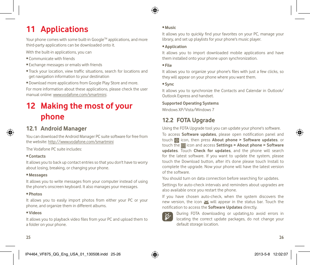2526 Applications 11 Your phone comes with some built-in GoogleTM applications, and more third-party applications can be downloaded onto it.With the built-in applications, you canCommunicate with friends•Exchange messages or emails with friends•Track your location,  view  traffic situations, search for locations  and •get navigation information to your destinationDownload more applications from Google Play Store and more.•For more information about these applications, please check the user manual online: www.vodafone.com/smartmini. Making the most of your 12 phoneAndroid Manager12.1 You can download the Android Manager PC suite software for free from the website: http://www.vodafone.com/smartminiThe Vodafone PC suite includes:Contacts•It allows you to back up contact entries so that you don&apos;t have to worry about losing, breaking, or changing your phone.Messages•It allows you to write messages from your computer instead of using the phone&apos;s onscreen keyboard. It also manages your messages.Photos•It  allows  you  to  easily  import  photos  from  either  your  PC  or  your phone, and organize them in different albums.Videos•It allows you to playback video files from your PC and upload them to a folder on your phone.Music•It allows you  to  quickly find your favorites  on your PC, manage your library, and set up playlists for your phone&apos;s music player.Application •It  allows  you  to  import  downloaded  mobile  applications  and  have them installed onto your phone upon synchronization.File •It allows you to organize your phone&apos;s files with just a few clicks, so they will appear on your phone where you want them.Sync•It  allows you  to  synchronize the  Contacts  and  Calendar  in  Outlook/ Outlook Express and handset.Supported Operating SystemsWindows XP/Vista/Windows 7FOTA Upgrade12.2 Using the FOTA Upgrade tool you can update your phone&apos;s software. To  access  Software  updates,  please  open  notification  panel  and touch    icon,  then  press  About  phone  &gt;  Software  updates.  or touch the   icon and access Settings &gt; About phone &gt; Software updates.  Touch  Check  for  updates,  and  the  phone  will  search for  the  latest  software.  If  you  want  to  update  the  system,  please touch  the  Download button,  after  it&apos;s  done  please touch  Install  to complete the upgrade. Now your phone will have the latest version of the software.You should turn on data connection before searching for updates. Settings for auto-check intervals and reminders about upgrades are also available once you restart the phone. If  you  have  chosen  auto-check,  when  the  system  discovers  the new  version,  the  icon    will  appear  in  the  status  bar.  Touch  the notification to access the Software Updates directly.  During  FOTA  downloading  or  updating,to  avoid  errors  in locating  the  correct  update  packages,  do  not  change  your default storage location.IP4464_VF875_QG_Eng_USA_01_130508.indd   25-26 2013-5-8   12:02:07