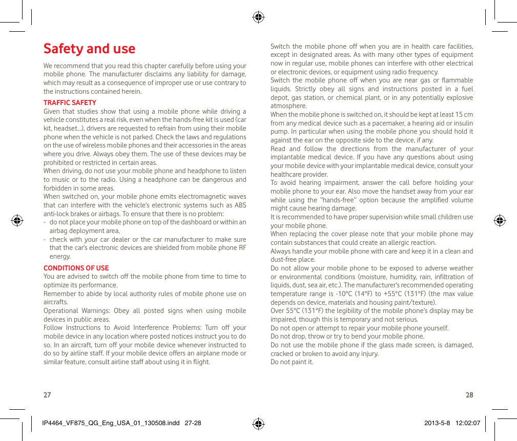 2728Safety and useWe recommend that you read this chapter carefully before using your mobile  phone.  The manufacturer  disclaims  any  liability  for  damage, which may result as a consequence of improper use or use contrary to the instructions contained herein.TRAFFIC SAFETYGiven  that  studies  show  that  using  a  mobile  phone  while  driving  a vehicle constitutes a real risk, even when the hands-free kit is used (car kit, headset...), drivers are requested to refrain from using their mobile phone when the vehicle is not parked. Check the laws and regulations on the use of wireless mobile phones and their accessories in the areas where you drive. Always obey them. The use of these devices may be prohibited or restricted in certain areas.When driving, do not use your mobile phone and headphone to listen to  music  or  to  the  radio.  Using  a  headphone can be  dangerous  and forbidden in some areas.When switched on,  your mobile phone emits electromagnetic waves that  can  interfere with  the  vehicle’s  electronic  systems  such as ABS anti-lock brakes or airbags. To ensure that there is no problem:-   do not place your mobile phone on top of the dashboard or within an airbag deployment area,-   check  with  your  car dealer  or  the car  manufacturer  to  make  sure that the car’s electronic devices are shielded from mobile phone RF energy.CONDITIONS OF USEYou are advised to switch off the mobile phone from time to time to optimize its performance.Remember to  abide by local authority rules of  mobile phone use  on aircrafts.Operational  Warnings:  Obey  all  posted  signs  when  using  mobile devices in public areas. Follow  Instructions  to  Avoid  Interference  Problems:  Turn  off  your mobile device in any location where posted notices instruct you to do so. In an aircraft, turn off your mobile device whenever instructed to do so by airline staff. If your mobile device offers an airplane mode or similar feature, consult airline staff about using it in flight.Switch  the  mobile  phone  off  when  you  are  in  health  care  facilities, except  in designated areas. As  with  many  other  types  of equipment now in regular use, mobile phones can interfere with other electrical or electronic devices, or equipment using radio frequency.Switch  the  mobile  phone  off  when  you  are  near  gas  or  flammable liquids.  Strictly  obey  all  signs  and  instructions  posted  in  a  fuel depot,  gas  station,  or chemical  plant,  or in  any  potentially  explosive atmosphere.When the mobile phone is switched on, it should be kept at least 15 cm from any medical device such as a pacemaker, a hearing aid or insulin pump. In particular when using the mobile phone you should hold it against the ear on the opposite side to the device, if any. Read  and  follow  the  directions  from  the  manufacturer  of  your implantable  medical  device.  If  you  have  any  questions  about  using your mobile device with your implantable medical device, consult your healthcare provider.To  avoid  hearing  impairment,  answer  the  call  before  holding  your mobile phone to your ear. Also move the handset away from your ear while  using  the  “hands-free”  option  because  the  amplified  volume might cause hearing damage.It is recommended to have proper supervision while small children use your mobile phone.When  replacing  the  cover  please  note  that your  mobile  phone  may contain substances that could create an allergic reaction.Always handle your mobile phone with care and keep it in a clean and dust-free place.Do  not  allow  your mobile  phone  to be  exposed  to  adverse  weather or  environmental  conditions  (moisture,  humidity,  rain,  infiltration  of liquids, dust, sea air, etc.). The manufacturer’s recommended operating temperature  range  is  -10°C  (14°F)  to  +55°C  (131°F)  (the  max  value depends on device, materials and housing paint/texture).Over 55°C (131°F) the legibility of the mobile phone’s display may be impaired, though this is temporary and not serious. Do not open or attempt to repair your mobile phone yourself.Do not drop, throw or try to bend your mobile phone.Do not use the mobile phone if the glass made screen, is  damaged, cracked or broken to avoid any injury.Do not paint it.IP4464_VF875_QG_Eng_USA_01_130508.indd   27-28 2013-5-8   12:02:07