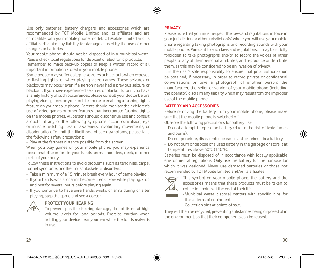 2930Use  only  batteries,  battery  chargers,  and  accessories  which  are recommended  by  TCT  Mobile  Limited  and  its  affiliates  and  are compatible with your mobile phone model.TCT Mobile Limited and its affiliates disclaim any liability for damage caused by the use of other chargers or batteries.Your  mobile  phone  should not  be  disposed  of in a  municipal  waste. Please check local regulations for disposal of electronic products.Remember  to  make  back-up  copies  or  keep  a  written  record  of  all important information stored in your mobile phone.Some people may suffer epileptic seizures or blackouts when exposed to  flashing  lights,  or  when  playing  video  games.  These  seizures  or blackouts may occur even if a person never had a previous seizure or blackout. If you have experienced seizures or blackouts, or if you have a family history of such occurrences, please consult your doctor before playing video games on your mobile phone or enabling a flashing-lights feature on your mobile phone. Parents should monitor their children’s use of video  games or other features that incorporate flashing lights on the mobile phones. All persons should discontinue use and consult a  doctor  if  any  of  the  following  symptoms  occur:  convulsion,  eye or  muscle  twitching,  loss  of  awareness,  involuntary  movements,  or disorientation. To  limit the likelihood of such symptoms, please take the following safety precautions:-  Play at the farthest distance possible from the screen.When  you  play  games  on  your  mobile  phone,  you  may  experience occasional discomfort in your hands, arms,  shoulders, neck, or other parts of your body. Follow these instructions to avoid problems such as tendinitis, carpal tunnel syndrome, or other musculoskeletal disorders:-  Take a minimum of a 15-minute break every hour of game playing.-   If your hands, wrists, or arms become tired or sore while playing, stop and rest for several hours before playing again.-   If  you  continue to have sore hands, wrists,  or  arms  during or  after playing, stop the game and see a doctor.   PROTECT YOUR HEARING   To prevent possible  hearing  damage,  do  not  listen  at  high volume  levels  for  long  periods.  Exercise  caution  when holding your device near your ear while the loudspeaker is in use.PRIVACYPlease note that you must respect the laws and regulations in force in your jurisdiction or other jurisdiction(s) where you will use your mobile phone regarding taking photographs and recording sounds with your mobile phone. Pursuant to such laws and regulations, it may be strictly forbidden  to  take  photographs and/or  to  record the  voices of  other people or any of their personal attributes, and reproduce or distribute them, as this may be considered to be an invasion of privacy. It  is  the  user’s  sole  responsibility  to  ensure  that  prior  authorization be  obtained,  if  necessary,  in  order  to  record  private  or  confidential conversations  or  take  a  photograph  of  another  person;  the manufacturer,  the seller  or  vendor  of  your mobile  phone  (including the operator) disclaim any liability which may result from the improper use of the mobile phone.BATTERY AND ACCESSORIESBefore  removing  the  battery  from your  mobile  phone,  please  make sure that the mobile phone is switched off. Observe the following precautions for battery use: -  Do not attempt to open the battery (due to the risk of toxic fumes and burns). -  Do not puncture, disassemble or cause a short-circuit in a battery, -  Do not burn or dispose of a used battery in the garbage or store it at temperatures above 60°C (140°F). Batteries  must  be  disposed  of  in  accordance  with  locally  applicable environmental regulations. Only use  the  battery  for the  purpose  for which  it  was  designed.  Never  use  damaged  batteries  or  those  not recommended by TCT Mobile Limited and/or its affiliates.   This  symbol  on  your  mobile  phone,  the  battery  and  the accessories  means  that  these  products  must  be  taken  to collection points at the end of their life:-  Municipal  waste  disposal  centers  with  specific  bins  for these items of equipment- Collection bins at points of sale.They will then be recycled, preventing substances being disposed of in the environment, so that their components can be reused.IP4464_VF875_QG_Eng_USA_01_130508.indd   29-30 2013-5-8   12:02:07