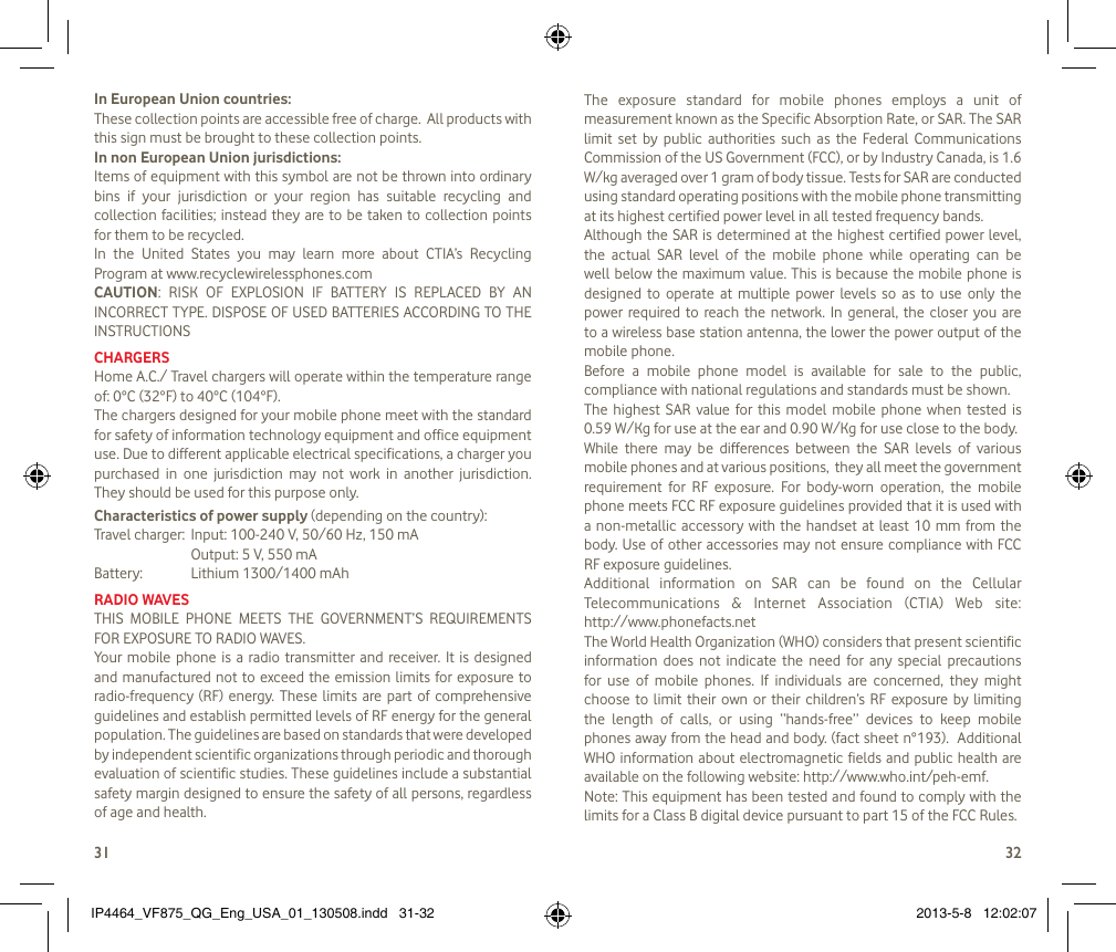 3132In European Union countries:These collection points are accessible free of charge.  All products with this sign must be brought to these collection points.In non European Union jurisdictions:Items of equipment with this symbol are not be thrown into ordinary bins  if  your  jurisdiction  or  your  region  has  suitable  recycling  and collection facilities; instead they are  to be taken to  collection points for them to be recycled.In  the  United  States  you  may  learn  more  about  CTIA’s  Recycling Program at www.recyclewirelessphones.comCAUTION:  RISK  OF  EXPLOSION  IF  BATTERY  IS  REPLACED  BY  AN INCORRECT TYPE. DISPOSE OF USED BATTERIES ACCORDING TO THE INSTRUCTIONSCHARGERSHome A.C./ Travel chargers will operate within the temperature range of: 0°C (32°F) to 40°C (104°F).The chargers designed for your mobile phone meet with the standard for safety of information technology equipment and office equipment use. Due to different applicable electrical specifications, a charger you purchased  in  one  jurisdiction  may  not  work  in  another  jurisdiction. They should be used for this purpose only.Characteristics of power supply (depending on the country):Travel charger:  Input: 100-240 V, 50/60 Hz, 150 mA  Output: 5 V, 550 mA Battery:  Lithium 1300/1400 mAhRADIO WAVESTHIS  MOBILE  PHONE  MEETS  THE  GOVERNMENT’S  REQUIREMENTS FOR EXPOSURE TO RADIO WAVES.Your  mobile phone is  a  radio transmitter and  receiver.  It  is  designed and manufactured not  to exceed the  emission  limits for exposure to radio-frequency (RF) energy.  These  limits  are  part  of  comprehensive guidelines and establish permitted levels of RF energy for the general population. The guidelines are based on standards that were developed by independent scientific organizations through periodic and thorough evaluation of scientific studies. These guidelines include a substantial safety margin designed to ensure the safety of all persons, regardless of age and health.The  exposure  standard  for  mobile  phones  employs  a  unit  of measurement known as the Specific Absorption Rate, or SAR. The SAR limit  set  by  public  authorities  such  as  the  Federal  Communications Commission of the US Government (FCC), or by Industry Canada, is 1.6 W/kg averaged over 1 gram of body tissue. Tests for SAR are conducted using standard operating positions with the mobile phone transmitting at its highest certified power level in all tested frequency bands.Although the SAR is determined at  the highest certified power level, the  actual  SAR  level  of  the  mobile  phone  while  operating  can  be well below the maximum value. This is because the mobile phone is designed  to  operate  at  multiple  power  levels  so  as  to  use  only  the power  required  to  reach  the  network.  In  general,  the closer you  are to a wireless base station antenna, the lower the power output of the mobile phone. Before  a  mobile  phone  model  is  available  for  sale  to  the  public, compliance with national regulations and standards must be shown.The  highest  SAR value  for  this  model  mobile  phone  when tested  is  0.59 W/Kg for use at the ear and 0.90 W/Kg for use close to the body. While  there  may  be  differences  between  the  SAR  levels  of  various mobile phones and at various positions,  they all meet the government requirement  for  RF  exposure.  For  body-worn  operation,  the  mobile phone meets FCC RF exposure guidelines provided that it is used with a non-metallic accessory with the  handset  at  least 10 mm from the body. Use of  other accessories may not ensure compliance with  FCC RF exposure guidelines.Additional  information  on  SAR  can  be  found  on  the  Cellular Telecommunications  &amp;  Internet  Association  (CTIA)  Web  site:  http://www.phonefacts.netThe World Health Organization (WHO) considers that present scientific information  does  not  indicate  the  need  for  any  special  precautions for  use  of  mobile  phones.  If  individuals  are  concerned,  they  might choose  to  limit  their  own  or  their  children’s  RF  exposure  by  limiting the  length  of  calls,  or  using  “hands-free”  devices  to  keep  mobile phones away from the head and body. (fact sheet n°193).  Additional WHO information about electromagnetic  fields and public health are available on the following website: http://www.who.int/peh-emf. Note: This equipment has been tested and found to comply with the limits for a Class B digital device pursuant to part 15 of the FCC Rules. IP4464_VF875_QG_Eng_USA_01_130508.indd   31-32 2013-5-8   12:02:07