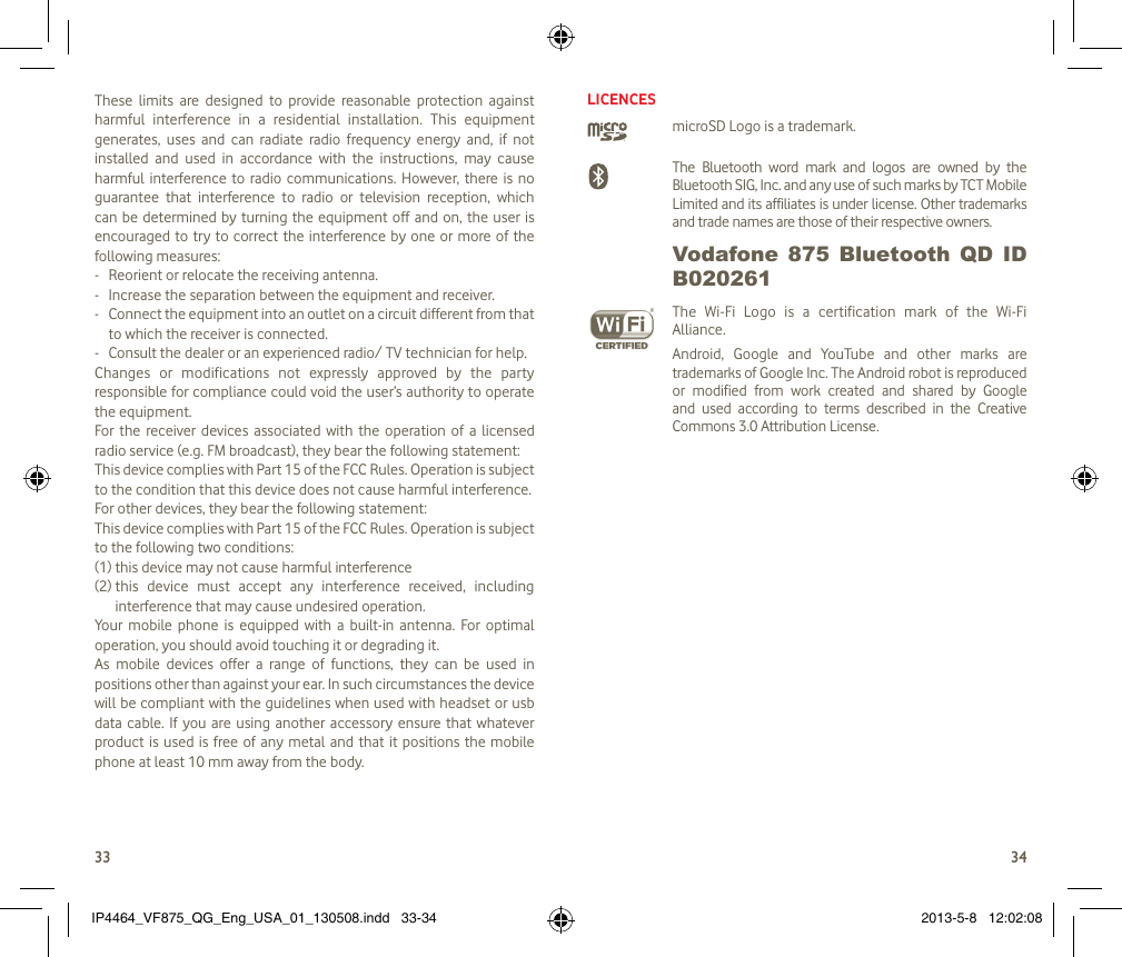 3334These  limits  are  designed  to  provide  reasonable  protection  against harmful  interference  in  a  residential  installation.  This  equipment generates,  uses  and  can  radiate  radio  frequency  energy  and,  if  not installed  and  used  in  accordance  with  the  instructions,  may  cause harmful  interference to radio communications. However,  there is no guarantee  that  interference  to  radio  or  television  reception,  which can be determined by  turning  the equipment off and on, the user  is encouraged to  try to correct the  interference by one  or  more of the following measures:-  Reorient or relocate the receiving antenna.-  Increase the separation between the equipment and receiver.-  Connect the equipment into an outlet on a circuit different from that to which the receiver is connected.-  Consult the dealer or an experienced radio/ TV technician for help.Changes  or  modifications  not  expressly  approved  by  the  party responsible for compliance could void the user’s authority to operate the equipment.For the  receiver  devices  associated  with the  operation  of a  licensed radio service (e.g. FM broadcast), they bear the following statement:This device complies with Part 15 of the FCC Rules. Operation is subject to the condition that this device does not cause harmful interference.For other devices, they bear the following statement:This device complies with Part 15 of the FCC Rules. Operation is subject to the following two conditions:(1) this device may not cause harmful interference(2)  this  device  must  accept  any  interference  received,  including interference that may cause undesired operation.Your  mobile  phone  is  equipped  with  a  built-in  antenna.  For  optimal operation, you should avoid touching it or degrading it.As  mobile  devices  offer  a  range  of  functions,  they  can  be  used  in positions other than against your ear. In such circumstances the device will be compliant with the guidelines when used with headset or usb data cable. If you  are using  another  accessory  ensure  that  whatever product is used is free of any metal and that it positions the mobile phone at least 10 mm away from the body.LICENCES microSD Logo is a trademark. The  Bluetooth  word  mark  and  logos  are  owned  by  the Bluetooth SIG, Inc. and any use of such marks by TCT Mobile Limited and its affiliates is under license. Other trademarks and trade names are those of their respective owners.  Vodafone  875  Bluetooth  QD  ID B020261 The  Wi-Fi  Logo  is  a  certification  mark  of  the  Wi-Fi Alliance.Android,  Google  and  YouTube  and  other  marks  are trademarks of Google Inc. The Android robot is reproduced or  modified  from  work  created  and  shared  by  Google and  used  according  to  terms  described  in  the  Creative Commons 3.0 Attribution License.IP4464_VF875_QG_Eng_USA_01_130508.indd   33-34 2013-5-8   12:02:08
