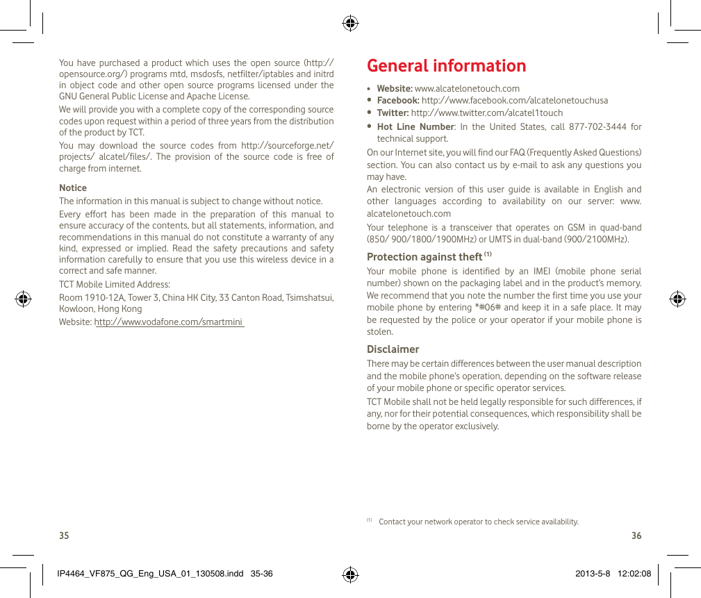 3536You  have  purchased  a  product  which  uses  the  open  source  (http:// opensource.org/) programs mtd, msdosfs, netfilter/iptables and initrd in  object  code  and  other  open  source  programs  licensed  under  the GNU General Public License and Apache License. We will provide you with a complete copy of the corresponding source codes upon request within a period of three years from the distribution of the product by TCT. You  may  download  the  source  codes  from  http://sourceforge.net/projects/  alcatel/files/.  The  provision  of  the  source  code  is  free  of charge from internet.NoticeThe information in this manual is subject to change without notice.Every  effort  has  been  made  in  the  preparation  of  this  manual  to ensure accuracy of the contents, but all statements, information, and recommendations in this manual do not constitute a warranty of any kind,  expressed  or  implied.  Read  the  safety  precautions  and  safety information carefully to ensure that you  use this wireless device in a correct and safe manner.TCT Mobile Limited Address:Room 1910-12A, Tower 3, China HK City, 33 Canton Road, Tsimshatsui, Kowloon, Hong KongWebsite: http://www.vodafone.com/smartminiGeneral information• Website: www.alcatelonetouch.com• Facebook: http://www.facebook.com/alcatelonetouchusa• Twitter: http://www.twitter.com/alcatel1touch• Hot  Line  Number:  In  the  United  States,  call  877-702-3444  for technical support.On our Internet site, you will find our FAQ (Frequently Asked Questions) section. You  can  also  contact us by e-mail to ask any questions you may have. An  electronic  version  of  this  user  guide  is  available  in  English  and other  languages  according  to  availability  on  our  server:  www.alcatelonetouch.comYour  telephone  is  a  transceiver  that  operates  on  GSM  in  quad-band (850/ 900/1800/1900MHz) or UMTS in dual-band (900/2100MHz).Protection against theft (1)Your  mobile  phone  is  identified  by  an  IMEI  (mobile  phone  serial number) shown on the packaging label and in the product’s memory. We recommend that you note the number the first time you use your mobile phone by entering *#06# and keep it in a  safe place. It may be requested by the police or your operator  if  your  mobile  phone  is stolen. DisclaimerThere may be certain differences between the user manual description and the mobile phone’s operation, depending on the software release of your mobile phone or specific operator services.TCT Mobile shall not be held legally responsible for such differences, if any, nor for their potential consequences, which responsibility shall be borne by the operator exclusively.(1)  Contact your network operator to check service availability.IP4464_VF875_QG_Eng_USA_01_130508.indd   35-36 2013-5-8   12:02:08