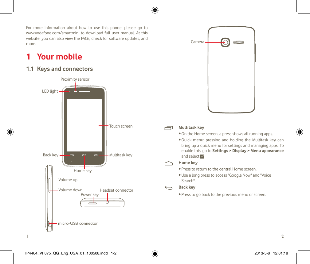 12For  more  information  about  how  to  use  this  phone,  please  go  to   www.vodafone.com/smartmini  to  download  full  user manual.  At  this website, you can also view the FAQs, check for software updates, and more.Your mobile 1 Keys and connectors1.1 Proximity sensorTouch screenLED lightBack keyHome keyMultitask keyHeadset connectorPower keymicro-USB connectorVolume upVolume downCameraMultitask keyOn the Home screen, a press shows all running apps.•Quick  menu:  pressing  and  holding  the  Multitask  key  can •bring up a quick menu for settings and managing apps. To enable this, go to Settings &gt; Display &gt; Menu appearance and select Home keyPress to return to the central Home screen. •Use a long press to access &quot;Google Now&quot; and &quot;Voice •Search&quot;.Back keyPress to go back to the previous menu or screen.•IP4464_VF875_QG_Eng_USA_01_130508.indd   1-2 2013-5-8   12:01:18