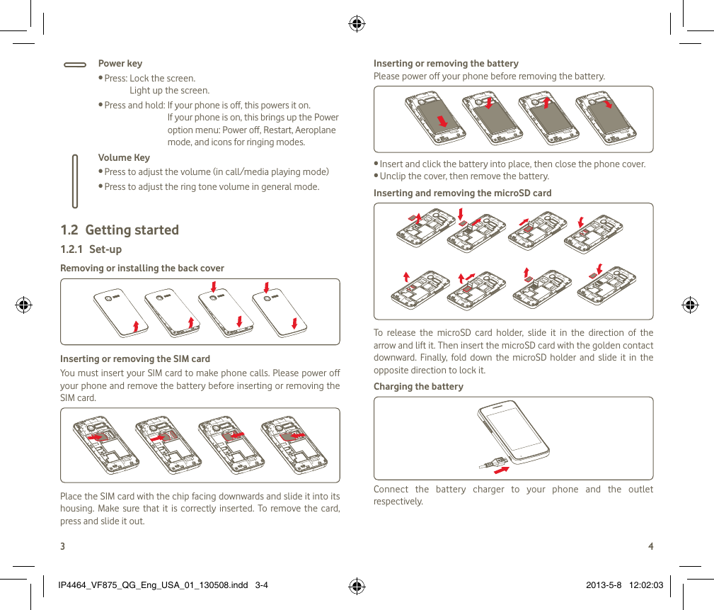 34Power keyPress:  Lock the screen. •Light up the screen.Press and hold:  If your phone is off, this powers it on. •If your phone is on, this brings up the Power option menu: Power off, Restart, Aeroplane mode, and icons for ringing modes.Volume KeyPress to adjust the volume (in call/media playing mode)•Press to adjust the ring tone volume in general mode.•Getting started1.2 Set-up1.2.1 Removing or installing the back coverInserting or removing the SIM card You must insert your SIM card to make phone calls. Please power off your phone and remove the battery before inserting or removing the SIM card.Place the SIM card with the chip facing downwards and slide it into its housing.  Make  sure  that  it is correctly  inserted.  To  remove  the  card, press and slide it out.Inserting or removing the batteryPlease power off your phone before removing the battery.Insert and click the battery into place, then close the phone cover.•Unclip the cover, then remove the battery.•Inserting and removing the microSD cardTo  release  the  microSD  card  holder,  slide  it  in  the  direction  of  the arrow and lift it. Then insert the microSD card with the golden contact downward.  Finally,  fold  down  the  microSD  holder  and  slide it  in  the opposite direction to lock it.Charging the batteryConnect  the  battery  charger  to  your  phone  and  the  outlet respectively.IP4464_VF875_QG_Eng_USA_01_130508.indd   3-4 2013-5-8   12:02:03